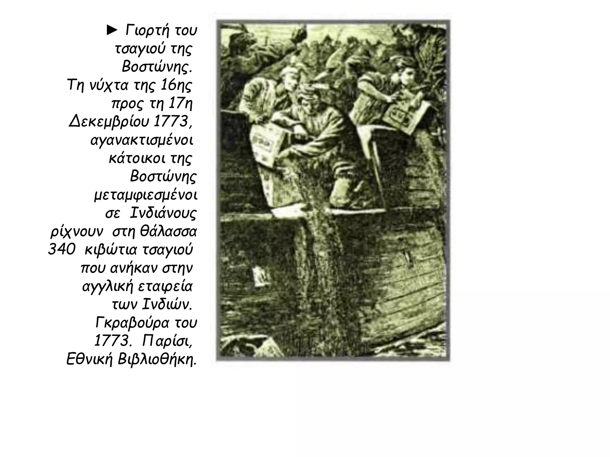 ► Γιορτή του 
τσαγιού της 
Βοστώνης. 
Τη νύχτα της 16ης 
προς τη 17η 
Δεκεμβρίου 1773, 
αγανακτισμένοι 
κάτοικοι της 
Βοστώνης 
μεταμφιεσμένοι 
σε Ινδιάνους 
ρίχνουν στη θάλασσα 
340 κιβώτια τσαγιού 
που ανήκαν στην 
αγγλική εταιρεία 
των Ινδιών. 
Γκραβούρα του 
1773. Παρίσι, 
Εθνική Βιβλιοθήκη. 
 