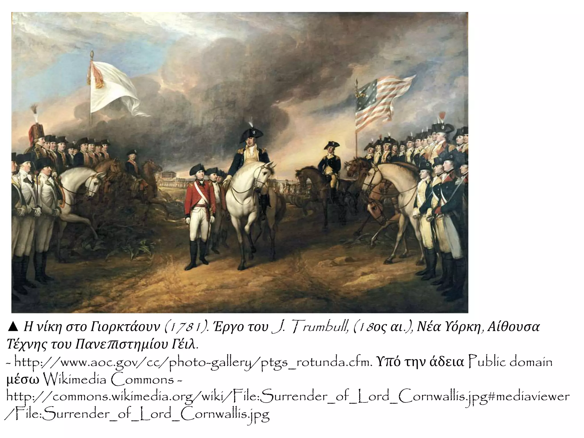 ▲ Η νίκη στο Γιορκτάουν(1781). Έργο τουJ. Trumbull, (18 ος αι.), Νέα Υόρκη, Αίθουσα 
Τέχνης του Πανεπ ιστημίου Γέιλ. 
- http://www.aoc.gov/cc/photo-gallery/ptgs_rotunda.cfm. Υπό την άδεια Public domain 
μέσω Wikimedia Commons - 
http://commons.wikimedia.org/wiki/File:Surrender_of_Lord_Cornwallis.jpg#mediaviewer 
/File:Surrender_of_Lord_Cornwallis.jpg 
 