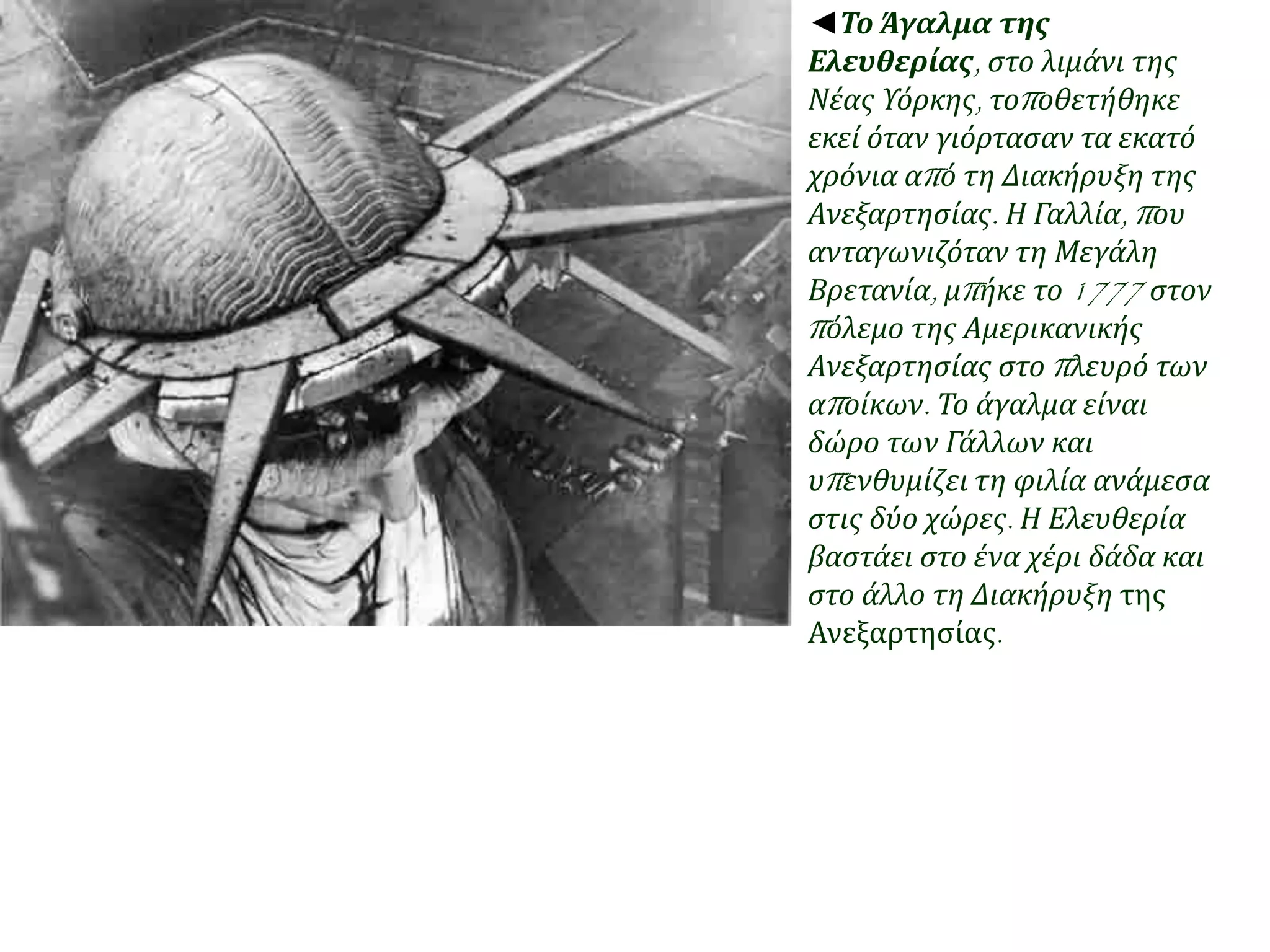 ◄Το Άγαλμα της 
Ελευθερίας, στο λιμάνι της 
Νέας Υόρκης, τοπ οθετήθηκε 
εκεί όταν γιόρτασαν τα εκατό 
χρόνια απ ό τη Διακήρυξη της 
Ανεξαρτησίας. Η Γαλλία, π ου 
ανταγωνιζόταν τη Μεγάλη 
Βρετανία, μπ ήκε το1777 στον 
π όλεμο της Αμερικανικής 
Ανεξαρτησίας στο π λευρό των 
απ οίκων. Το άγαλμα είναι 
δώρο των Γάλλων και 
υπ ενθυμίζει τη φιλία ανάμεσα 
στις δύο χώρες. Η Ελευθερία 
βαστάει στο ένα χέρι δάδα και 
στο άλλο τη Διακήρυξη της 
Ανεξαρτησίας. 
 