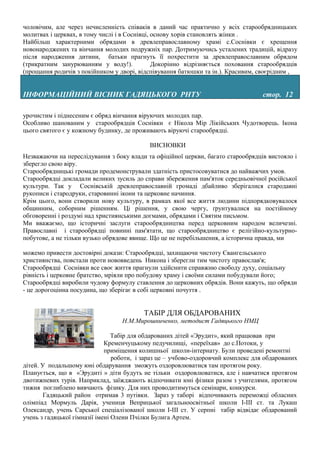 чоловічим, але через нечисленність співаків в даний час практично у всіх старообрядницьких
молитвах і церквах, в тому числі і в Соснівці, основу хорів становлять жінки .
Найбільш характерними обрядами в древлеправославному храмі с.Соснівки є хрещення
новонароджених та вінчання молодих подружніх пар. Дотримуючись усталених традицій, відразу
після народження дитини, батьки прагнуть її похрестити за древлеправославним обрядом
(трикратним занурюванням у воду!).             Докорінно відрізняється поховання старообрядців
(прощання родичів з покійником у дворі, відспівування батюшки та ін.). Красивим, своєрідним ,


ІНФОРМАЦІЙНИЙ ВІСНИК ГАДЯЦЬКОГО РНТУ                                               стор. 12

урочистим і піднесеним є обряд вінчання віруючих молодих пар.
Особливо шанованим у старообрядців Соснівки є Нікола Мір Лікійських Чудотворець. Ікона
цього святого є у кожному будинку, де проживають віруючі старообрядці.

                                            ВИСНОВКИ
Незважаючи на переслідування з боку влади та офіційної церкви, багато старообрядців вистояло і
зберегло свою віру.
Старообрядницькі громади продемонстрували здатність пристосовуватися до найважчих умов.
Старообрядці докладали великих зусиль до справи збереження пам'яток середньовічної російської
культури. Так у Соснівській древлеправославній громаді дбайливо зберігалися стародавні
рукописи і стародруки, старовинні ікони та церковне начиння.
Крім цього, вони створили нову культуру, в рамках якої все життя людини підпорядковувалося
общинним, соборним рішенням. Ці рішення, у свою чергу, ґрунтувалися на постійному
обговоренні і роздумі над християнськими догмами, обрядами і Святим письмом.
Ми вважаємо, що історичні заслуги старообрядництва перед церковним народом величезні.
Православні і старообрядці повинні пам'ятати, що старообрядництво є релігійно-культурно-
побутове, а не тільки вузько обрядове явище. Що це не перебільшення, а історична правда, ми

можемо привести достовірні докази: Старообрядці, захищаючи чистоту Євангельського
християнства, повстали проти нововведень Никона і зберегли тим чистоту православ'я;
Старообрядці Соснівки все своє життя прагнули здійснити справжню свободу духу, соціальну
рівність і церковне братство, мріяли про побудову храму і своїми силами побудували його;
Старообрядці виробили чудову формулу ставлення до церковних обрядів. Вони кажуть, що обряди
- це дорогоцінна посудина, що зберігає в собі церковні почуття .


                                          ТАБІР ДЛЯ ОБДАРОВАНИХ
                                  Н.М.Мирошниченко, методист Гадяцького НМЦ

                                 Табір для обдарованих дітей «Эрудит», який працював при
                              Кременчуцькому педучилищі, «переїхав» до с.Потоки, у
                              приміщення колишньої школи-інтернату. Були проведені ремонтні
                                 роботи, і зараз це – учбово-оздоровчий комплекс для обдарованих
дітей. У подальшому юні обдарування зможуть оздоровлюватися там протягом року.
Планується, що в «Эрудиті » діти будуть не тільки оздоровлюватися, але і навчатися протягом
двотижневих турів. Наприклад, заїжджають відпочивати юні фізики разом з учителями, протягом
тижня поглиблено вивчають фізику. Для них проводитимуться семінари, конкурси.
        Гадяцький район отримав 3 путівки. Зараз у таборі відпочивають переможці обласних
олімпіад Мормуль Дарія, учениця Веприцької загальноосвітньої школи І-ІІІ ст. та Лукаш
Олександр, учень Сарської спеціалізованої школи І-ІІІ ст. У серпні табір відвідає обдарований
учень з гадяцької гімназії імені Олени Пчілки Булига Артем.
 