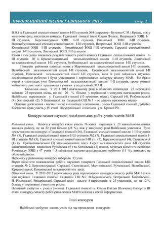 ІНФОРМАЦІЙНИЙ ВІСНИК ГАДЯЦЬКОГО РНТУ                                                    стор. 2

В.В.) та Гадяцької спеціалізованої школи I-III ступенів №4 (директор - Бутенко С.М.).Краще, ніж у
минулому році, виступили команди Гадяцької гімназії імені Олени Пчілки, Веприцької ЗОШ I-
III ступенів,    Березоволуцької ЗОШ        I-III ступенів, Рашівської     ЗОШ     I-III ступенів,
Великобудищанської спеціалізованої школи I-III ступенів, Веприцької ЗОШ I-IIІ ступенів,
Книшівської ЗОШ I-III ступенів, Римарівської ЗОШ I-III ступенів, Сарської спеціалізованої
школи I-III ступенів, Лисівської ЗОШ I-II ступенів.
Разом з тим дещо знизилась результативність участі команд Гадяцької спеціалізованої школи I-
III ступенів № 4, Краснознаменської         загальноосвітньої школи I-III ступенів, Лютенської
загальноосвітньої школи I-III ступенів, Розбишівської загальноосвітньої школи I-III ступенів.
       Призерів районних олімпіад немає у Мартинівській загальноосвітній школі I-IIІ ступенів,
Вельбівській загальноосвітній школі I-II ступенів, Соснівській загальноосвітній школі I-II
ступенів, Ціпківській загальноосвітній школі I-II ступенів, хоча їх учні займалися науково-
дослідницькою роботою і були учасниками і переможцями конкурсу-захисту МАН. Не брали
участі в олімпіадах учні Гречанівської загальноосвітньої школи I-II ступенів, проте учителі
майже всіх цих шкіл працювали з учнями у відділенняїх МАН.
          Обласний етап. У 2011-2012 навчальному році в обласних олімпіадах 23 переможці
зайняли 25 призових місць, що на 20 % більше у порівнянні з минулим навчальним роком.
Найбільше переможців у Гадяцькій гімназії (13 призових місць), Сарській (4), Розбишівській
(4), Хитцівській (2). У Веприцькій та Гадяцькій СШ № 3 - по одному призовому місцю.
   Основне досягнення - маємо І місце в олімпіаді з економіки – учень Гадяцької гімназії, Дубейко
Костянтин брав участь у ІV етапі Всеукраїнської олімпіади у м. Кривий Ріг.

           Конкурс-захист науково-дослідницьких робіт учнів-членів МАН

Районний етап. Всього у конкурсі взяли участь 76 юних науковців з 23 навчально-виховних
закладів району, це на 22 учні більше (28 %), ніж у минулому році.Найбільше учасників було
представлено на конкурсі з Гадяцької гімназії (16), Гадяцької спеціалізованої школи І-ІІІ ступенів
№4 (8), Гадяцької спеціалізованої школи І-ІІІ ступенів №2 (7), Гадяцької спеціалізованої школи І-
ІІІ ступенів №3 (5), Сарської спеціалізованої школи І-ІІІ ст. (5), Березоволуцької (4), Сватківської
(4) та Краснознаменської (3) загальноосвітніх шкіл. Серед загальноосвітніх шкіл І-ІІ ступенів
найактивнішими виявилися Ручківська (5 ) та Хитцівська (2) школи, хочеться відмітити особливо
Ручківську ЗОШ з 47 учнів – 5 займалися науково-дослідницькою роботою (11 %), виходять на
обласний рівень.
Перемогу у районному конкурсі вибороли 53 учні.
Варто відмітити пожвавлення роботи наукових товариств Гадяцької спеціалізованої школи І-ІІІ
ступенів № 2, Березоволуцької, Сарської, Сватківської, Мартинівської, Ручківської, Вельбівської,
Краснолуцької, Качанівської загальноосвітніх шкіл.
Обласний етап. У 2011-2012 навчальному році переможцями конкурсу-захисту робіт МАН стали
юні науковці Гадяцької гімназії, Гадяцької СШ №2, В.Будищанської, Веприцької, Книшівської,
П.-Роменської, Римарівської, Сарської шкіл – всього 8 переможців з 23 учасників, це на 12 %
більше у порівнянні з минулим роком.
Основний здобуток - участь учениці Гадяцької гімназії ім. Олени Пчілки Шевченко Валерії у ІІІ
етапі конкурсу-захисту робіт учнів-членів МАН (м.Київ) в секції інформатики.

                                         Інші конкурси

     Найбільші здобутки наших учнів під час проведення конкурсів:
 