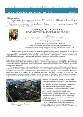 свідоцтва про народження (паспорта) та ідентифікаційного коду. Кошти видаються директором


ІНФОРМАЦІЙНИЙ ВІСНИК ГАДЯЦЬКОГО РНТУ                                                     cтор. 4

НМЦ за відомістю.
       У цьому році сума становила за І м. – 350 грн., за ІІ м .- 220 грн., за ІІІ м.- 130 грн.;
учителям було виплачено по 300 грн.
     Загальна сума преміювання з коштів обласного бюджету 31 учня –переможця складала 5760
грн., 4 вчителів району - 1200 грн.

                                ДУХОВНІ ДЖЕРЕЛА ГАДЯЧЧИНИ.
                            ІСТОРІЯ ДРЕВЛЕПРАВОСЛАВ’Я В С. СОСНІВЦІ

                                                    І.В. Рудченко,
                         науковий керівник роботи, директор Соснівської ЗОШ І-ІІ ст.
                                             учитель світової літератури.
                                                    Ю.Яблонська,
                                        учениця 9 класу Соснівської ЗОШ І-ІІ ст.,
                                 член Гадяцького районного наукового товариства учнів,
                           учасник обласного етапу конкурсу-захисту робіт учнів –членів МАН

       Старообрядництво завжди привертало увагу учених своєю самобутністю, виразністю. Учені, можна
сказати, по краплині збирають рештки старовини, щоб описати і зберегти для наступних поколінь.
Старообрядницькі села протягом трьох століть в умовах гонінь, переслідувань і всіляких заборон були
островами древлеправослав’я, хранителями духовних і культурно-національних традицій.

Старообрядництво, як відомо, виникло в другій половині XVII століття в результаті розколу Російської
православної церкви. Ідея зробити Москву третім   Римом спонукала тодішнього патріарха Никона і царя
Олексія Михайловича переписати богослужебні книги, переінакшити церковні обряди, правила та догмати,
щоб усе було, як у греків.
      Частина духівництва і мирян навідріз відмовилася приймати виправлення. Відтак їх стали називати
старовірами або старообрядцями, розкольниками. А тих, хто смиренно прийняв церковні реформи Никона,
нововірами, новообрядцами або никоніанами. Останні назви давно стерлися в людській пам’яті. Адже нова
православна віра після розколу стала панувати повсюдно, опікувана державою. А стара віра, або
древлеправослав’я, вижило завдяки народу, котрий заплатив за неї високу ціну: прийняв мученицьку
смерть (Єпископ Павло Коломенский, протопоп Аввакум, бояриня Феодосія Морозова, княгиня Євдокія

                                                    Урусова і багато-багато інших) — усе йшло в хід
                                                    проти зла, яким на Русі після 1654 року вважалося
                                                   старообрядництво.
                                                   Для сучасної людини ці відмінності в обрядності,
                                                   можливо, несуттєві деталі і навіть дрібниці.
                                                    Але тогочасних глибоко православних людей,
                                                   вихованих у древньому благочесті, це поспішне,
                                                   насильницьке і невиправдане виправлення
                                                   богослужебних книг і церковних обрядів за новим
                                                   грецьким зразком, знищення старих книг та ікон
                                                   насторожило і викликало цілком справедливий і
                                                   зрозумілий протест.
                                                   Наша наукова робота про те, як справжня віра на
                                                   Русі не тільки не вичерпалася, а й давала нові
      В.Суріков. Бояриня Морозова.                молоді паростки: возродилось древлеправослав'я в
               1887 р.                           нашому селі Соснівка (раніше Свинарна, Вельбівської.
 