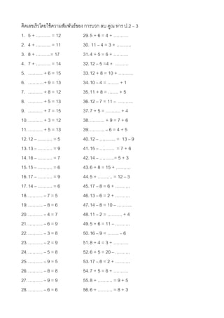 คิดเลขเร็วโดยใช้ ความสัมพันธ์ของ การบวก ลบ คูณ หาร ป.2 – 3
1. 5 + ………. = 12                29. 5 + 6 = 4 + ……….
2. 4 + ………. = 11                30. 11 – 4 = 3 + ……….
3. 8 + ……….= 17                 31. 4 + 5 = 6 + ……….
4. 7 + ………. = 14                32. 12 – 5 =4 + ………
5. ………. + 6 = 15                33. 12 + 8 = 10 + ……….
6. …….….+ 9 = 13                34. 10 – 4 = …….. + 1
7. ………. + 8 = 12                35. 11 + 8 = ……. + 5
8. ………. + 5 = 13                36. 12 – 7 = 11 – ……….
9. ………. + 7 = 15                37. 7 + 5 = ………. + 4
10. …….… + 3 = 12               38. ………. + 9 = 7 + 6
11. ………. + 5 = 13               39. ………. – 6 = 4 + 5
12. 12 – ………. = 5               40. 12 – ……….. = 13 – 9
13. 13 – ………. = 9               41. 15 – ………. = 7 + 6
14. 16 – ………. = 7               42. 14 – ……….= 5 + 3
15. 15 – ………. = 6               43. 6 + 8 = 15 + ……….
16. 17 – ………. = 9               44. 5 + ………. = 12 – 3
17. 14 – ………. = 6               45. 17 – 8 = 6 + ……….
18. ………. – 7 = 5                46. 13 – 6 = 2 + ……….
19. ………. – 8 = 6                47. 14 – 8 = 10 – ……….
20. ………. – 4 = 7                48. 11 – 2 = ………. + 4
21. ………. – 6 = 9                49. 5 + 6 = 11 – ……….
22. ………. – 3 = 8                50. 16 – 9 = …….. – 6
23. ………. – 2 = 9                51. 8 + 4 = 3 + ……….
24. ………. – 5 = 8                52. 6 + 5 = 20 – ……….
25. ………. – 9 = 5                53. 17 – 8 = 2 + ……….
26. ………. – 8 = 8                54. 7 + 5 = 6 + ……….
27. ………. – 9 = 9                55. 8 + ………. = 9 + 5
28. ………. – 6 = 6                56. 6 + ………. = 8 + 3
 