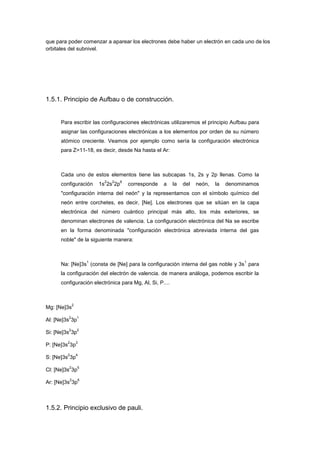 que para poder comenzar a aparear los electrones debe haber un electrón en cada uno de los
orbitales del subnivel.




1.5.1. Principio de Aufbau o de construcción.


      Para escribir las configuraciones electrónicas utilizaremos el principio Aufbau para
      asignar las configuraciones electrónicas a los elementos por orden de su número
      atómico creciente. Veamos por ejemplo como sería la configuración electrónica
      para Z=11-18, es decir, desde Na hasta el Ar:



      Cada uno de estos elementos tiene las subcapas 1s, 2s y 2p llenas. Como la
                           2   2    6
      configuración      1s 2s 2p       corresponde   a   la   del   neón,   la   denominamos
      "configuración interna del neón" y la representamos con el símbolo químico del
      neón entre corchetes, es decir, [Ne]. Los electrones que se sitúan en la capa
      electrónica del número cuántico principal más alto, los más exteriores, se
      denominan electrones de valencia. La configuración electrónica del Na se escribe
      en la forma denominada "configuración electrónica abreviada interna del gas
      noble" de la siguiente manera:



                     1                                                                  1
      Na: [Ne]3s (consta de [Ne] para la configuración interna del gas noble y 3s para
      la configuración del electrón de valencia. de manera análoga, podemos escribir la
      configuración electrónica para Mg, Al, Si, P....



             2
Mg: [Ne]3s
         2       1
Al: [Ne]3s 3p
         2       2
Si: [Ne]3s 3p
         2       3
P: [Ne]3s 3p
         2       4
S: [Ne]3s 3p
         2       5
Cl: [Ne]3s 3p
         2       6
Ar: [Ne]3s 3p



1.5.2. Principio exclusivo de pauli.
 