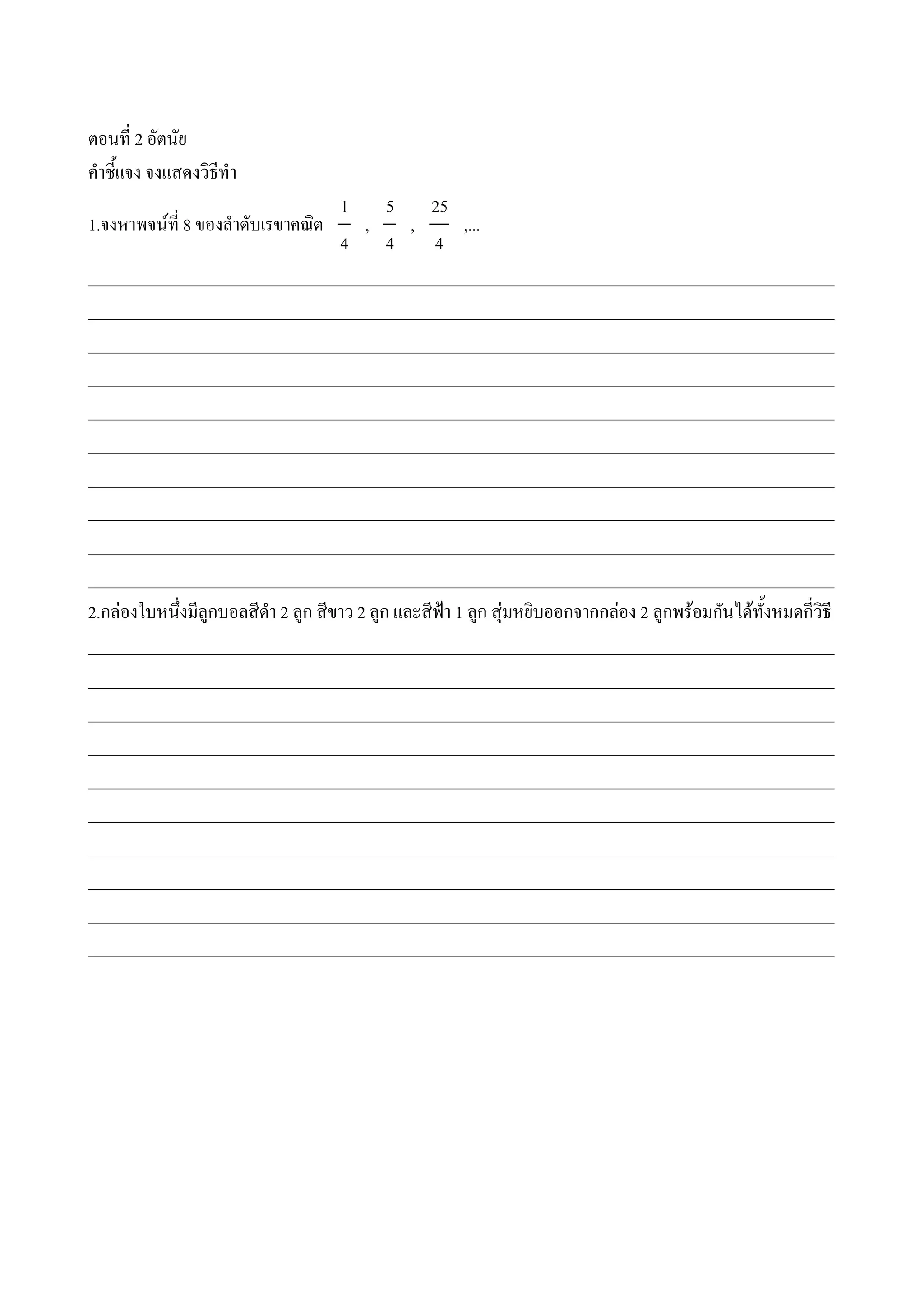 ตอนท 2 อตนย
ค#าช%แจง จงแสดงวธท#า
                                1       5    25
1.จงหาพจนท 8 ของล#าดบเรขาคณต        ,      ,      ,...
                                4       4    4
___________________________________________________________________________________________
___________________________________________________________________________________________
___________________________________________________________________________________________
___________________________________________________________________________________________
___________________________________________________________________________________________
___________________________________________________________________________________________
___________________________________________________________________________________________
___________________________________________________________________________________________
___________________________________________________________________________________________
___________________________________________________________________________________________
2.กลองใบหน4งมล*กบอลสด#า 2 ล*ก สขาว 2 ล*ก และสฟjา 1 ล*ก สNมหยบออกจากกลอง 2 ล*กพรอมกนไดท%งหมดกวธ
___________________________________________________________________________________________
___________________________________________________________________________________________
___________________________________________________________________________________________
___________________________________________________________________________________________
___________________________________________________________________________________________
___________________________________________________________________________________________
___________________________________________________________________________________________
___________________________________________________________________________________________
___________________________________________________________________________________________
___________________________________________________________________________________________
 
