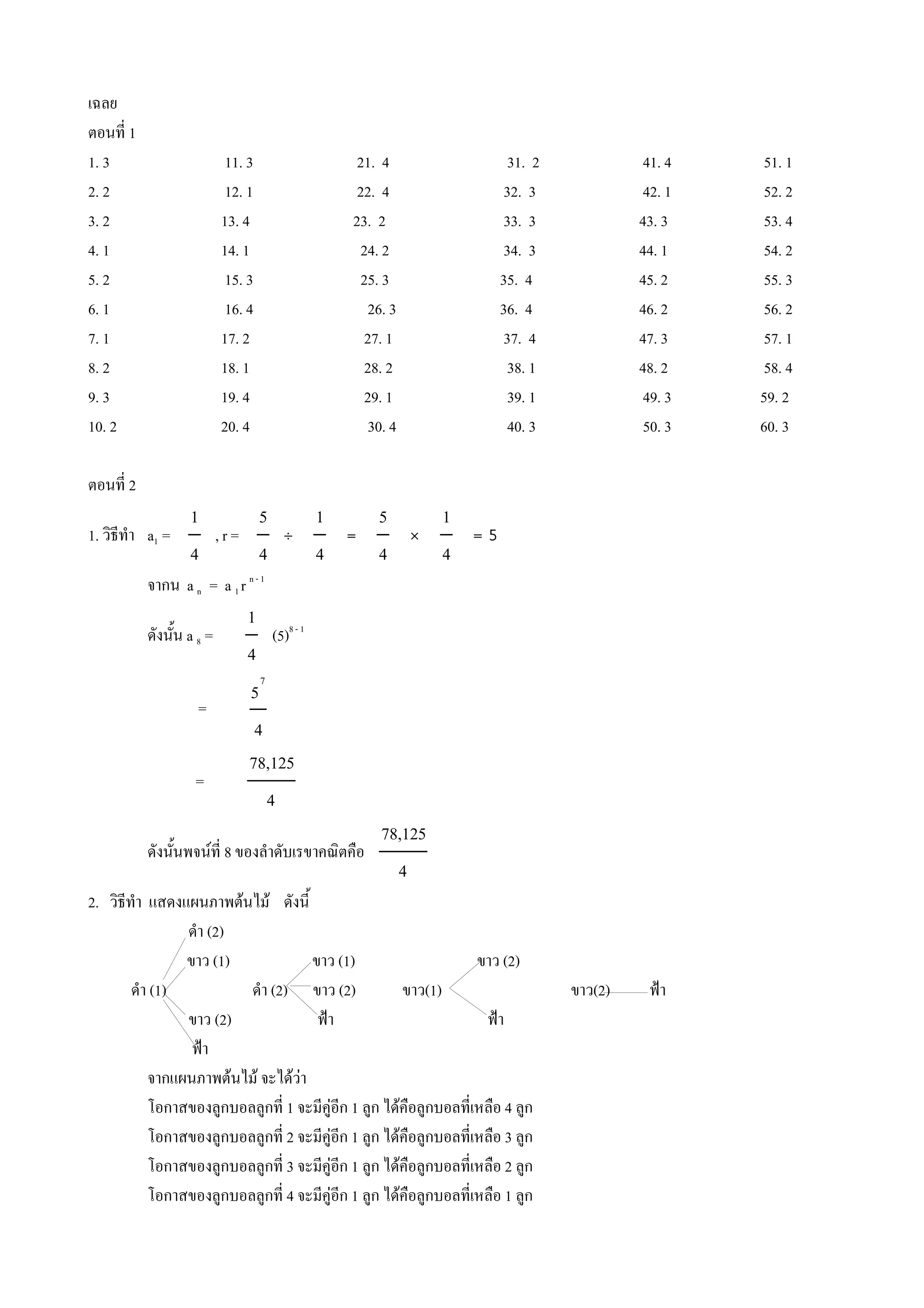 เฉลย
ตอนท 1
1. 3                   11. 3            21. 4                  31. 2            41. 4   51. 1
2. 2                   12. 1            22. 4                 32. 3             42. 1   52. 2
3. 2                   13. 4           23. 2                  33. 3             43. 3   53. 4
4. 1                   14. 1            24. 2                 34. 3             44. 1   54. 2
5. 2                   15. 3            25. 3                 35. 4             45. 2   55. 3
6. 1                   16. 4             26. 3                36. 4             46. 2   56. 2
7. 1                   17. 2             27. 1                37. 4             47. 3   57. 1
8. 2                   18. 1             28. 2                 38. 1            48. 2   58. 4
9. 3                   19. 4             29. 1                 39. 1            49. 3   59. 2
10. 2                  20. 4             30. 4                 40. 3            50. 3   60. 3

ตอนท 2
                 1     5   1   5   1
1. วธท#า a1 =      ,r=   ˚   =   Ó   =5
                 4     4   4   4   4
         จากน a n = a 1 r n - 1
                           1 8-1
         ดงน%น a 8 =         (5)
                           4
                               7
                            5
                  =
                             4
                            78,125
                  =
                               4
                                            78,125
         ดงน%นพจนท 8 ของล#าดบเรขาคณตค(อ
                                              4
2. วธท#า แสดงแผนภาพตนไม ดงน%
              ด#า (2)
              ขาว (1)           ขาว (1)                  ขาว (2)
      ด#า (1)          ด#า (2) ขาว (2)        ขาว(1)                   ขาว(2)    ฟjา
              ขาว (2)            ฟjา                      ฟjา
               ฟjา
         จากแผนภาพตนไม จะไดวา
         โอกาสของล*กบอลล*กท 1 จะมค*อก 1 ล*ก ไดค(อล*กบอลทเหล(อ 4 ล*ก
         โอกาสของล*กบอลล*กท 2 จะมค*อก 1 ล*ก ไดค(อล*กบอลทเหล(อ 3 ล*ก
         โอกาสของล*กบอลล*กท 3 จะมค*อก 1 ล*ก ไดค(อล*กบอลทเหล(อ 2 ล*ก
         โอกาสของล*กบอลล*กท 4 จะมค*อก 1 ล*ก ไดค(อล*กบอลทเหล(อ 1 ล*ก
 