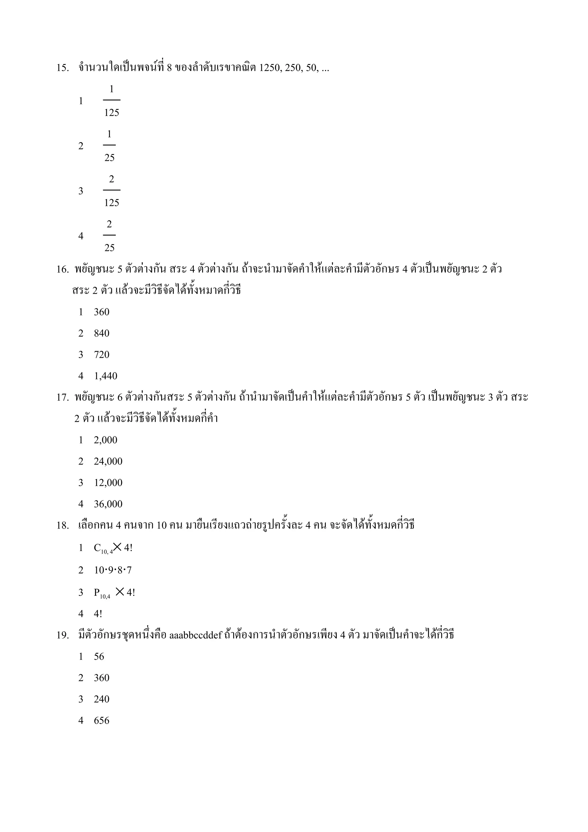 15. จ#านวนใดเป0นพจนท 8 ของล#าดบเรขาคณต 1250, 250, 50, ...
            1
     1
          125
           1
     2
           25
            2
     3
          125
           2
     4
           25
16. พยญชนะ 5 ตวตางกน สระ 4 ตวตางกน ถาจะน#ามาจดค#าใหแตละค#ามตวอกษร 4 ตวเป0นพยญชนะ 2 ตว
    สระ 2 ตว แลวจะมวธจดไดท%งหมาดกวธ
     1 360
     2 840
     3 720
     4 1,440
17. พยญชนะ 6 ตวตางกนสระ 5 ตวตางกน ถาน#ามาจดเป0นค#าใหแตละค#ามตวอกษร 5 ตว เป0นพยญชนะ 3 ตว สระ
    2 ตว แลวจะมวธจดไดท%งหมดกค#า
     1 2,000
     2 24,000
     3 12,000
     4 36,000
18. เล(อกคน 4 คนจาก 10 คน มาย(นเรยงแถวถายร*ปคร%งละ 4 คน จะจดไดท%งหมดกวธ
     1 C10, 4× 4!
     2 10⋅9⋅8⋅7
     3 P10,4 × 4!
     4 4!
19. มตวอกษรชNดหน4งค(อ aaabbccddef ถาตองการน#าตวอกษรเพยง 4 ตว มาจดเป0นค#าจะไดกวธ
     1 56
     2 360
     3 240
     4 656
 