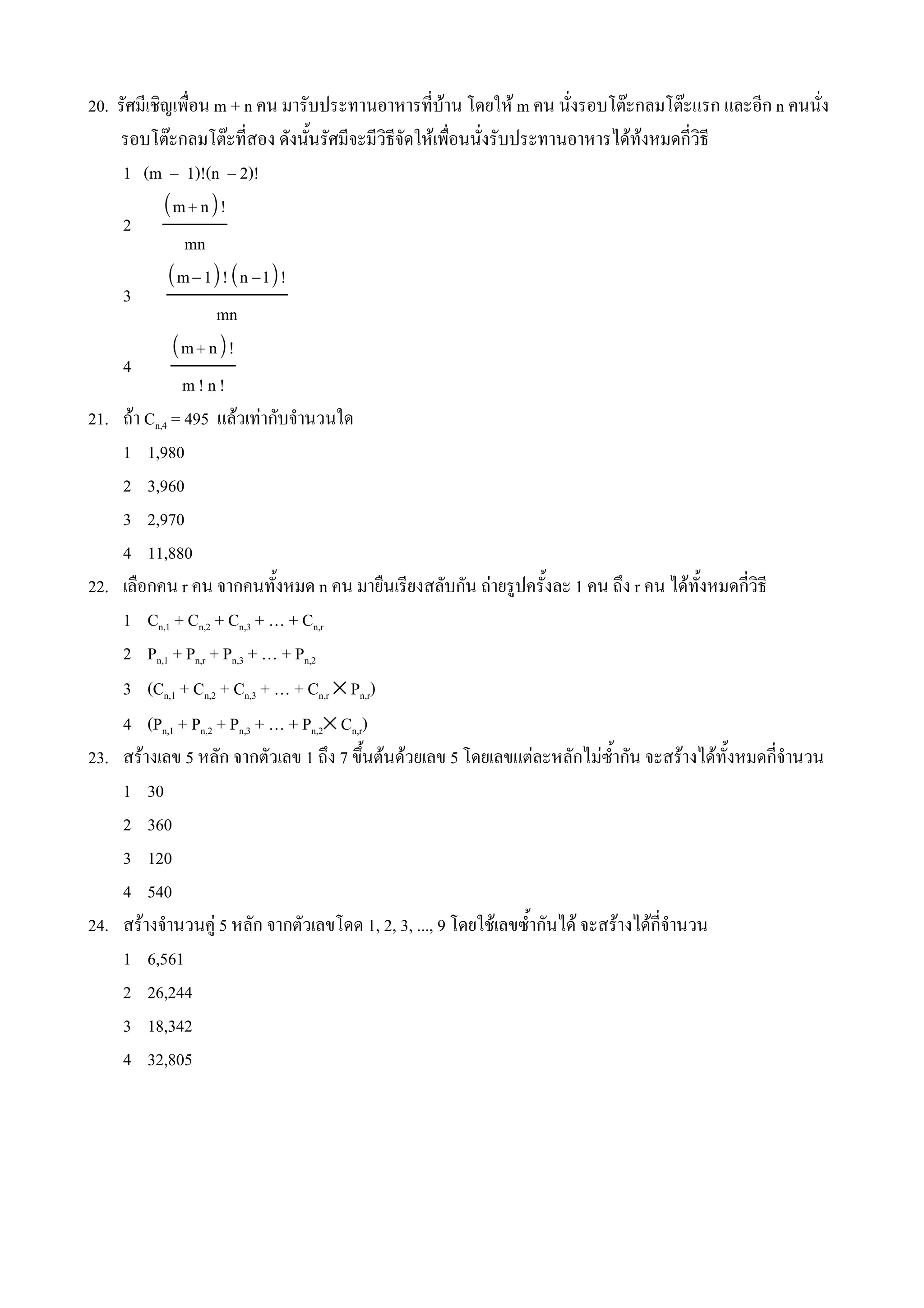 20. รศมเชญเพ(อน m + n คน มารบประทานอาหารทบาน โดยให m คน นงรอบโตbะกลมโตbะแรก และอก n คนนง
    รอบโตbะกลมโตbะทสอง ดงน%นรศมจะมวธจดใหเพ(อนนงรบประทานอาหารไดทงหมดกวธ
     1 (m – 1)!(n – 2)!
          m  n!
     2
              mn
           m − 1! n −1!
     3
                    mn
            m  n!
     4
             m!n!
21. ถา Cn,4 = 495 แลวเทากบจ#านวนใด
     1 1,980
     2 3,960
     3 2,970
     4 11,880
22. เล(อกคน r คน จากคนท%งหมด n คน มาย(นเรยงสลบกน ถายร*ปคร%งละ 1 คน ถ4ง r คน ไดท%งหมดกวธ
     1 Cn,1 + Cn,2 + Cn,3 + … + Cn,r
     2 Pn,1 + Pn,r + Pn,3 + … + Pn,2
     3 (Cn,1 + Cn,2 + Cn,3 + … + Cn,r × Pn,r)
     4 (Pn,1 + Pn,2 + Pn,3 + … + Pn,2× Cn,r)
23. สรางเลข 5 หลก จากตวเลข 1 ถ4ง 7 ข4นตนดวยเลข 5 โดยเลขแตละหลกไมซ%#ากน จะสรางไดท%งหมดกจ#านวน
                                           %
     1 30
     2 360
     3 120
     4 540
24. สรางจ#านวนค* 5 หลก จากตวเลขโดด 1, 2, 3, ..., 9 โดยใชเลขซ%#ากนได จะสรางไดกจ#านวน
     1 6,561
     2 26,244
     3 18,342
     4 32,805
 