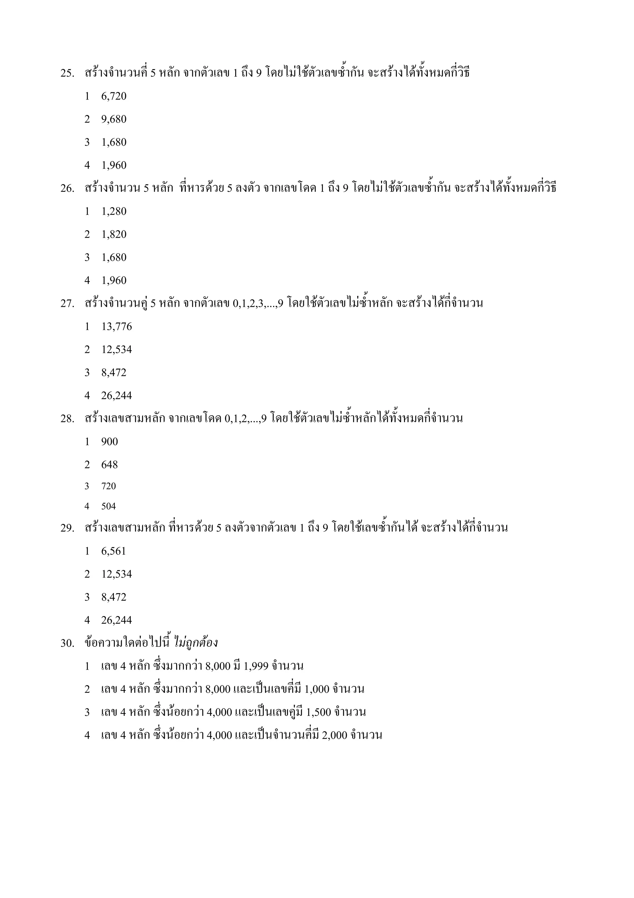 25. สรางจ#านวนค 5 หลก จากตวเลข 1 ถ4ง 9 โดยไมใชตวเลขซ%#ากน จะสรางไดท%งหมดกวธ
    1 6,720
    2 9,680
    3 1,680
    4 1,960
26. สรางจ#านวน 5 หลก ทหารดวย 5 ลงตว จากเลขโดด 1 ถ4ง 9 โดยไมใชตวเลขซ%#ากน จะสรางไดท%งหมดกวธ
    1 1,280
    2 1,820
    3 1,680
    4 1,960
27. สรางจ#านวนค* 5 หลก จากตวเลข 0,1,2,3,...,9 โดยใชตวเลขไมซ%#าหลก จะสรางไดกจ#านวน
    1 13,776
    2 12,534
    3 8,472
    4 26,244
28. สรางเลขสามหลก จากเลขโดด 0,1,2,...,9 โดยใชตวเลขไมซ%#าหลกไดท%งหมดกจ#านวน
    1 900
    2 648
    3 720
    4 504
29. สรางเลขสามหลก ทหารดวย 5 ลงตวจากตวเลข 1 ถ4ง 9 โดยใชเลขซ%#ากนได จะสรางไดกจ#านวน
    1 6,561
    2 12,534
    3 8,472
    4 26,244
30. ขอความใดตอไปน% ไมถกตอง
    1 เลข 4 หลก ซ4งมากกวา 8,000 ม 1,999 จ#านวน
    2 เลข 4 หลก ซ4งมากกวา 8,000 และเป0นเลขคม 1,000 จ#านวน
    3 เลข 4 หลก ซ4งนอยกวา 4,000 และเป0นเลขค*ม 1,500 จ#านวน
    4 เลข 4 หลก ซ4งนอยกวา 4,000 และเป0นจ#านวนคม 2,000 จ#านวน
 