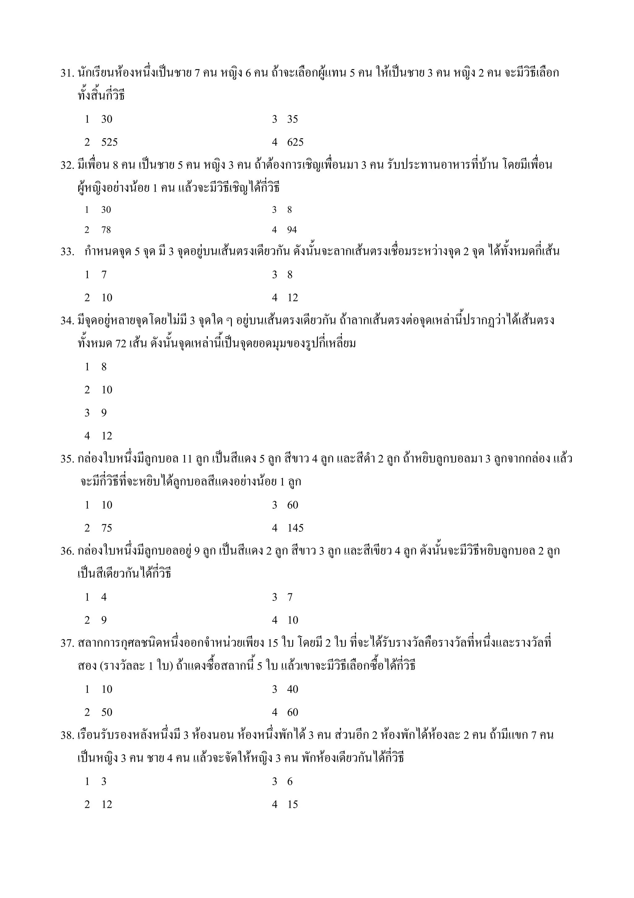 31. นกเรยนหองหน4งเป0นชาย 7 คน หญง 6 คน ถาจะเล(อกผ*แทน 5 คน ใหเป0นชาย 3 คน หญง 2 คน จะมวธเล(อก
    ท%งส%นกวธ
      1 30                               3 35
      2 525                              4 625
32. มเพ(อน 8 คน เป0นชาย 5 คน หญง 3 คน ถาตองการเชญเพ(อนมา 3 คน รบประทานอาหารทบาน โดยมเพ(อน
    ผ*หญงอยางนอย 1 คน แลวจะมวธเชญไดกวธ
    1 30                                3 8
    2 78                                4 94
33. ก#าหนดจNด 5 จNด ม 3 จNดอย*บนเสนตรงเดยวกน ดงน%นจะลากเสนตรงเช(อมระหวางจNด 2 จNด ไดท%งหมดกเสน
      1 7                                 3 8
      2 10                                4 12
34. มจNดอย*หลายจNดโดยไมม 3 จNดใด ๆ อย*บนเสนตรงเดยวกน ถาลากเสนตรงตอจNดเหลาน%ปรากฏวาไดเสนตรง
    ท%งหมด 72 เสน ดงน%นจNดเหลาน%เป0นจNดยอดมNมของร*ปกเหลยม
      1 8
      2 10
      3 9
      4 12
35. กลองใบหน4งมล*กบอล 11 ล*ก เป0นสแดง 5 ล*ก สขาว 4 ล*ก และสด#า 2 ล*ก ถาหยบล*กบอลมา 3 ล*กจากกลอง แลว
     จะมกวธทจะหยบไดล*กบอลสแดงอยางนอย 1 ล*ก
      1 10                                3 60
      2 75                                4 145
36. กลองใบหน4งมล*กบอลอย* 9 ล*ก เป0นสแดง 2 ล*ก สขาว 3 ล*ก และสเขยว 4 ล*ก ดงน%นจะมวธหยบล*กบอล 2 ล*ก
    เป0นสเดยวกนไดกวธ
      1 4                                 3 7
      2 9                                 4 10
37. สลากการกNศลชนดหน4งออกจ#าหนวยเพยง 15 ใบ โดยม 2 ใบ ทจะไดรบรางวลค(อรางวลทหน4งและรางวลท
    สอง (รางวลละ 1 ใบ) ถาแดงซ(%อสลากน% 5 ใบ แลวเขาจะมวธเล(อกซ(%อไดกวธ
      1 10                                3 40
      2 50                                4 60
38. เร(อนรบรองหลงหน4งม 3 หองนอน หองหน4งพกได 3 คน สวนอก 2 หองพกไดหองละ 2 คน ถามแขก 7 คน
    เป0นหญง 3 คน ชาย 4 คน แลวจะจดใหหญง 3 คน พกหองเดยวกนไดกวธ
      1 3                                 3 6
      2 12                                4 15
 