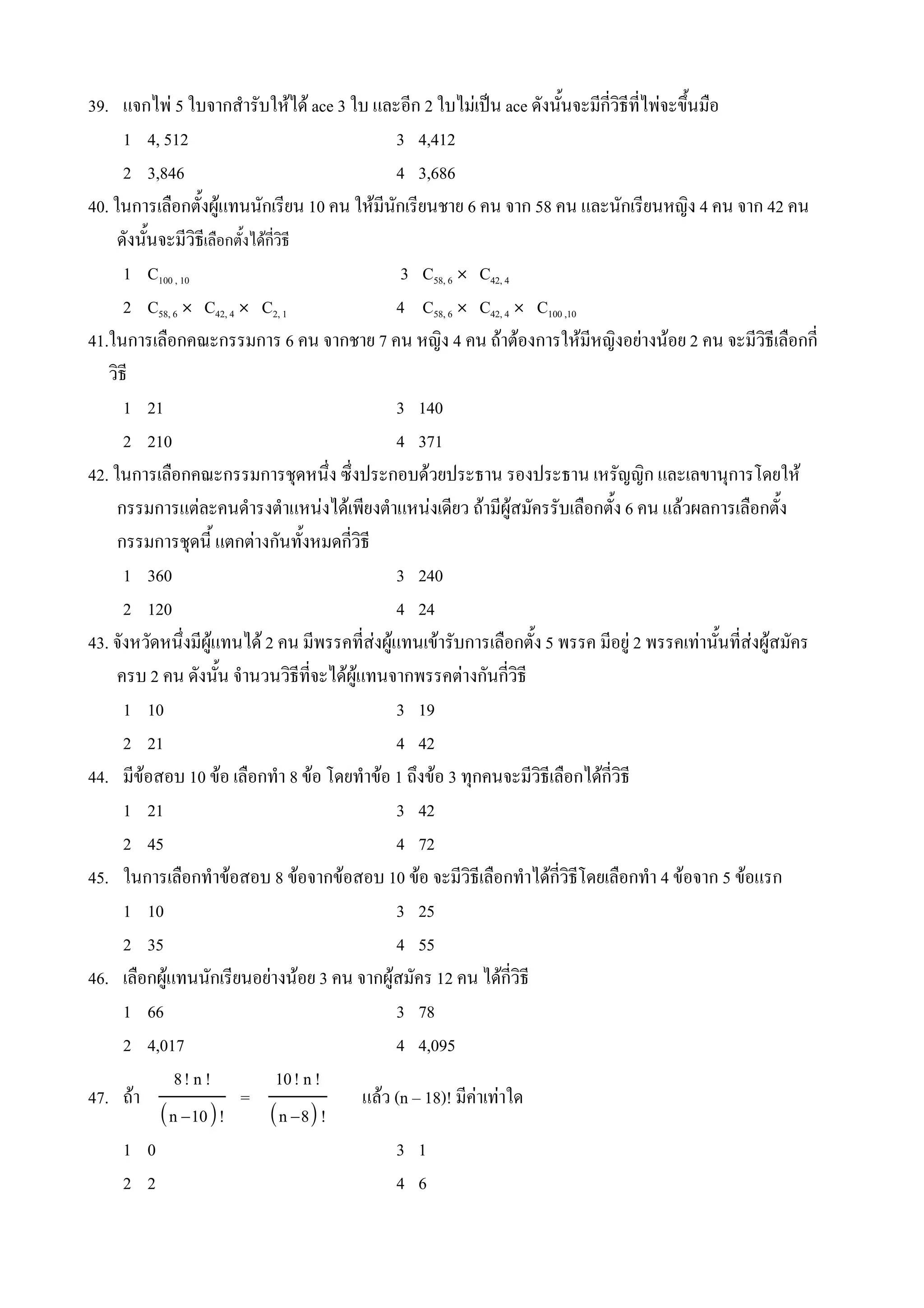 39. แจกไพ 5 ใบจากส#ารบใหได ace 3 ใบ และอก 2 ใบไมเป0น ace ดงน%นจะมกวธทไพจะข4นม(อ
                                                                            %
      1 4, 512                          3 4,412
      2 3,846                           4 3,686
40. ในการเล(อกต%งผ*แทนนกเรยน 10 คน ใหมนกเรยนชาย 6 คน จาก 58 คน และนกเรยนหญง 4 คน จาก 42 คน
     ดงน%นจะมวธเล(อกต%งไดกวธ
      1 C100 , 10                        3 C58, 6 Ó C42, 4
      2 C58, 6 Ó C42, 4 Ó C2, 1         4 C58, 6 Ó C42, 4 Ó C100 ,10
41.ในการเล(อกคณะกรรมการ 6 คน จากชาย 7 คน หญง 4 คน ถาตองการใหมหญงอยางนอย 2 คน จะมวธเล(อกก
   วธ
      1 21                              3 140
      2 210                             4 371
42. ในการเล(อกคณะกรรมการชNดหน4ง ซ4งประกอบดวยประธาน รองประธาน เหรญญก และเลขานNการโดยให
     กรรมการแตละคนด#ารงต#าแหนงไดเพยงต#าแหนงเดยว ถามผ*สมครรบเล(อกต%ง 6 คน แลวผลการเล(อกต%ง
     กรรมการชNดน% แตกตางกนท%งหมดกวธ
      1 360                             3 240
      2 120                             4 24
43. จงหวดหน4งมผ*แทนได 2 คน มพรรคทสงผ*แทนเขารบการเล(อกต%ง 5 พรรค มอย* 2 พรรคเทาน%นทสงผ*สมคร
     ครบ 2 คน ดงน%น จ#านวนวธทจะไดผ*แทนจากพรรคตางกนกวธ
      1 10                              3 19
      2 21                              4 42
44. มขอสอบ 10 ขอ เล(อกท#า 8 ขอ โดยท#าขอ 1 ถ4งขอ 3 ทNกคนจะมวธเล(อกไดกวธ
      1 21                              3 42
      2 45                              4 72
45. ในการเล(อกท#าขอสอบ 8 ขอจากขอสอบ 10 ขอ จะมวธเล(อกท#าไดกวธโดยเล(อกท#า 4 ขอจาก 5 ขอแรก
      1 10                              3 25
      2 35                              4 55
46. เล(อกผ*แทนนกเรยนอยางนอย 3 คน จากผ*สมคร 12 คน ไดกวธ
      1 66                              3 78
      2 4,017                           4 4,095
             8! n !         10! n !
47. ถา                  =           แลว (n – 18)! มคาเทาใด
          n −10!         n −8 !
      1 0                               3 1
      2 2                               4 6
 