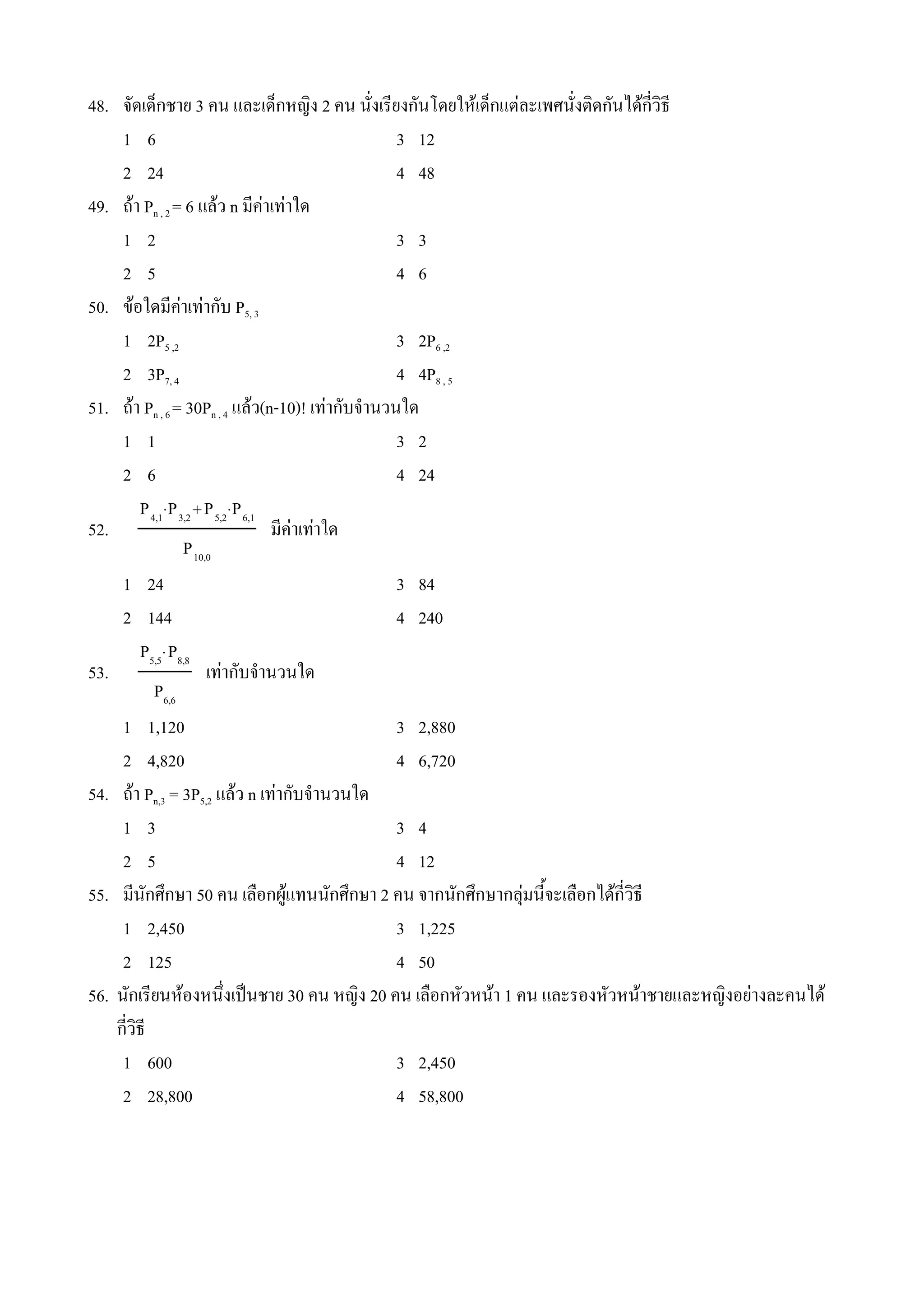 48. จดเดeกชาย 3 คน และเดeกหญง 2 คน นงเรยงกนโดยใหเดeกแตละเพศนงตดกนไดกวธ
     1 6                                       3 12
     2 24                                      4 48
49. ถา Pn , 2 = 6 แลว n มคาเทาใด
     1 2                                       3 3
     2 5                                       4 6
50. ขอใดมคาเทากบ P5, 3
     1 2P5 ,2                                  3 2P6 ,2
     2 3P7, 4                                  4 4P8 , 5
51. ถา Pn , 6 = 30Pn , 4 แลว(n-10)! เทากบจ#านวนใด
     1 1                                       3 2
     2 6                                       4 24
       P 4,1⋅P 3,2 P 5,2⋅P 6,1
52.                             มคาเทาใด
                P 10,0
     1 24                                      3 84
     2 144                                     4 240
       P5,5⋅P8,8
53.                  เทากบจ#านวนใด
          P6,6
     1 1,120                                   3 2,880
     2 4,820                                   4 6,720
54. ถา Pn,3 = 3P5,2 แลว n เทากบจ#านวนใด
     1 3                                       3 4
     2 5                                       4 12
55. มนกศ4กษา 50 คน เล(อกผ*แทนนกศ4กษา 2 คน จากนกศ4กษากลNมน%จะเล(อกไดกวธ
     1 2,450                                   3 1,225
     2 125                                     4 50
56. นกเรยนหองหน4งเป0นชาย 30 คน หญง 20 คน เล(อกหวหนา 1 คน และรองหวหนาชายและหญงอยางละคนได
    กวธ
     1 600                                     3 2,450
     2 28,800                                  4 58,800
 