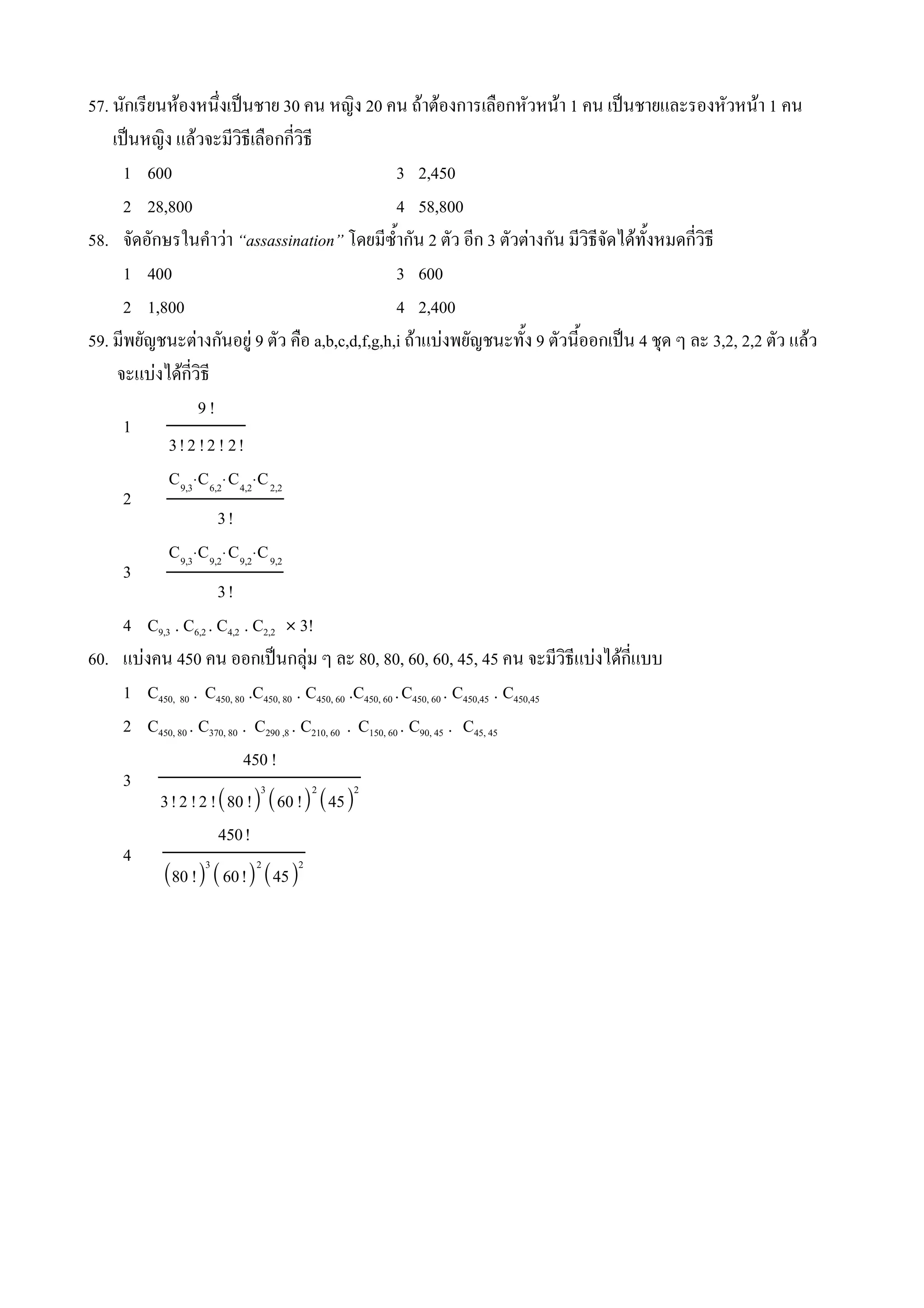 57. นกเรยนหองหน4งเป0นชาย 30 คน หญง 20 คน ถาตองการเล(อกหวหนา 1 คน เป0นชายและรองหวหนา 1 คน
    เป0นหญง แลวจะมวธเล(อกกวธ
      1 600                                                3 2,450
      2 28,800                                             4 58,800
58. จดอกษรในค#าวา “assassination” โดยมซ%#ากน 2 ตว อก 3 ตวตางกน มวธจดไดท%งหมดกวธ
      1 400                                                3 600
      2 1,800                                              4 2,400
59. มพยญชนะตางกนอย* 9 ตว ค(อ a,b,c,d,f,g,h,i ถาแบงพยญชนะท%ง 9 ตวน%ออกเป0น 4 ชNด ๆ ละ 3,2, 2,2 ตว แลว
     จะแบงไดกวธ
                   9!
      1
            3! 2 ! 2 ! 2!
            C9,3⋅C6,2⋅C4,2⋅C 2,2
      2
                      3!
            C9,3⋅C9,2⋅C9,2⋅C 9,2
      3
                      3!
      4 C9,3 . C6,2 . C4,2 . C2,2 Ó 3!
60. แบงคน 450 คน ออกเป0นกลNม ๆ ละ 80, 80, 60, 60, 45, 45 คน จะมวธแบงไดกแบบ
      1 C450, 80 . C450, 80 .C450, 80 . C450, 60 .C450, 60 . C450, 60 . C450,45 . C450,45
      2 C450, 80 . C370, 80 . C290 ,8 . C210, 60 . C150, 60 . C90, 45 . C45, 45
                            450 !
      3                        3          2       2
          3! 2 ! 2 !80 ! 60 ! 45
                      450!
      4             3         2         2
          80 !  60! 45
 