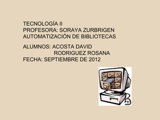 TECNOLOGÍA II
PROFESORA: SORAYA ZURBRIGEN
AUTOMATIZACIÓN DE BIBLIOTECAS
ALUMNOS: ACOSTA DAVID
          RODRIGUEZ ROSANA
FECHA: SEPTIEMBRE DE 2012
 