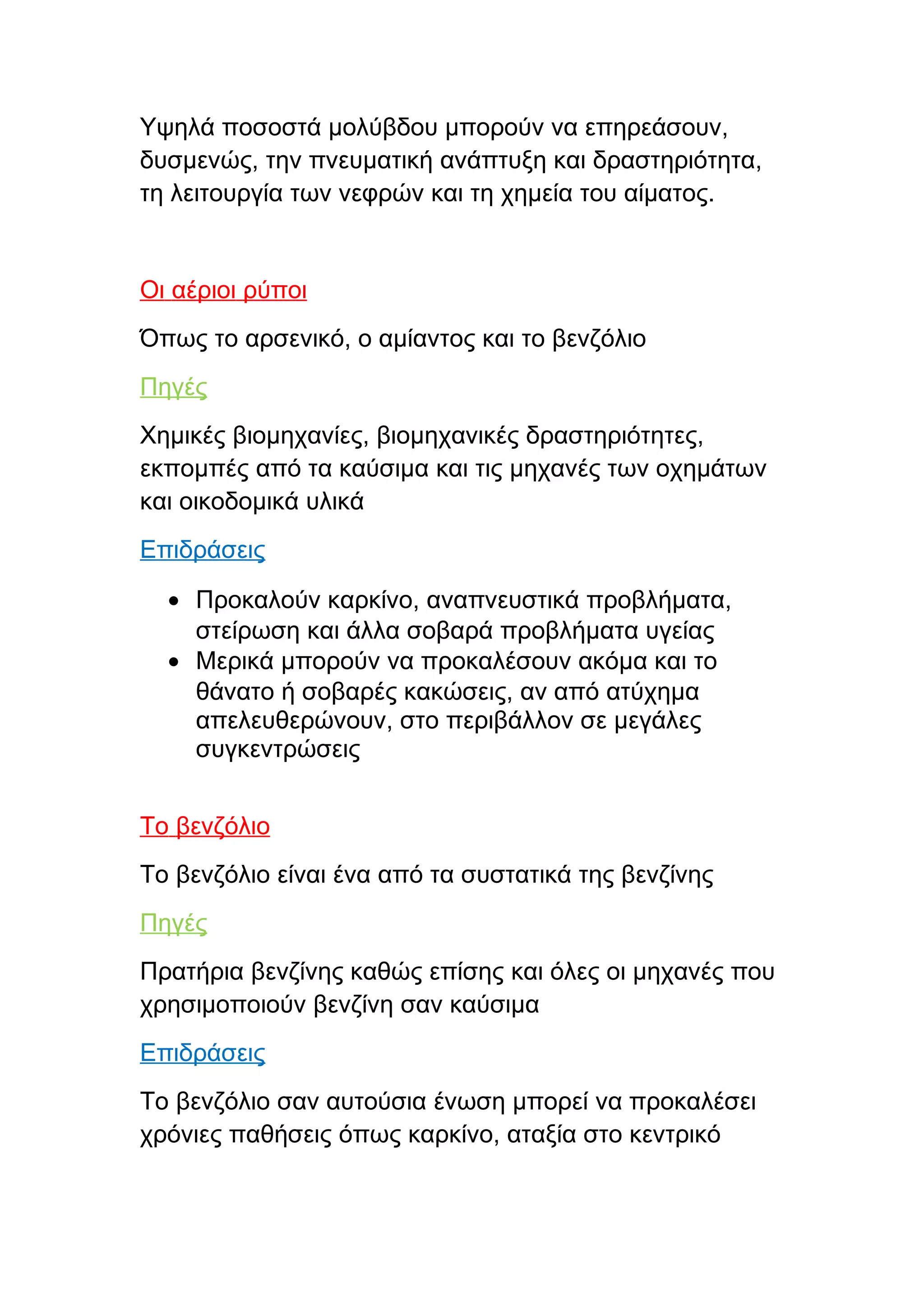 Υψηλά ποσοστά μολύβδου μπορούν να επηρεάσουν,
δυσμενώς, την πνευματική ανάπτυξη και δραστηριότητα,
τη λειτουργία των νεφρών και τη χημεία του αίματος.


Οι αέριοι ρύποι
Όπως το αρσενικό, ο αμίαντος και το βενζόλιο
Πηγές
Χημικές βιομηχανίες, βιομηχανικές δραστηριότητες,
εκπομπές από τα καύσιμα και τις μηχανές των οχημάτων
και οικοδομικά υλικά
Επιδράσεις

  • Προκαλούν καρκίνο, αναπνευστικά προβλήματα,
    στείρωση και άλλα σοβαρά προβλήματα υγείας
  • Μερικά μπορούν να προκαλέσουν ακόμα και το
    θάνατο ή σοβαρές κακώσεις, αν από ατύχημα
    απελευθερώνουν, στο περιβάλλον σε μεγάλες
    συγκεντρώσεις


Το βενζόλιο
Το βενζόλιο είναι ένα από τα συστατικά της βενζίνης
Πηγές
Πρατήρια βενζίνης καθώς επίσης και όλες οι μηχανές που
χρησιμοποιούν βενζίνη σαν καύσιμα
Επιδράσεις
Το βενζόλιο σαν αυτούσια ένωση μπορεί να προκαλέσει
χρόνιες παθήσεις όπως καρκίνο, αταξία στο κεντρικό
 