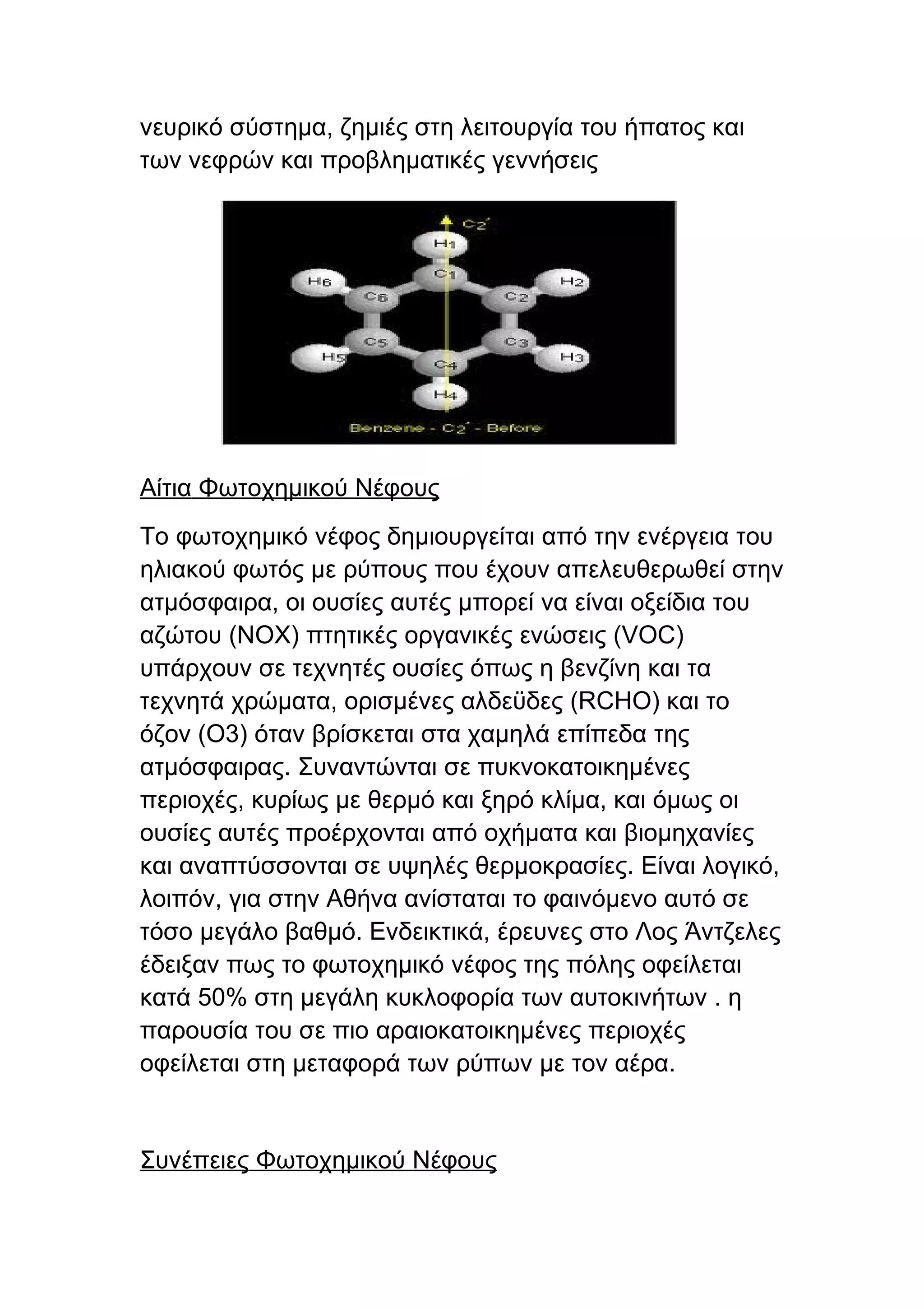 νευρικό σύστημα, ζημιές στη λειτουργία του ήπατος και
των νεφρών και προβληματικές γεννήσεις




Αίτια Φωτοχημικού Νέφους
Το φωτοχημικό νέφος δημιουργείται από την ενέργεια του
ηλιακού φωτός με ρύπους που έχουν απελευθερωθεί στην
ατμόσφαιρα, οι ουσίες αυτές μπορεί να είναι οξείδια του
αζώτου (ΝΟΧ) πτητικές οργανικές ενώσεις (VOC)
υπάρχουν σε τεχνητές ουσίες όπως η βενζίνη και τα
τεχνητά χρώματα, ορισμένες αλδεϋδες (RCHO) και το
όζον (Ο3) όταν βρίσκεται στα χαμηλά επίπεδα της
ατμόσφαιρας. Συναντώνται σε πυκνοκατοικημένες
περιοχές, κυρίως με θερμό και ξηρό κλίμα, και όμως οι
ουσίες αυτές προέρχονται από οχήματα και βιομηχανίες
και αναπτύσσονται σε υψηλές θερμοκρασίες. Είναι λογικό,
λοιπόν, για στην Αθήνα ανίσταται το φαινόμενο αυτό σε
τόσο μεγάλο βαθμό. Ενδεικτικά, έρευνες στο Λος Άντζελες
έδειξαν πως το φωτοχημικό νέφος της πόλης οφείλεται
κατά 50% στη μεγάλη κυκλοφορία των αυτοκινήτων . η
παρουσία του σε πιο αραιοκατοικημένες περιοχές
οφείλεται στη μεταφορά των ρύπων με τον αέρα.


Συνέπειες Φωτοχημικού Νέφους
 