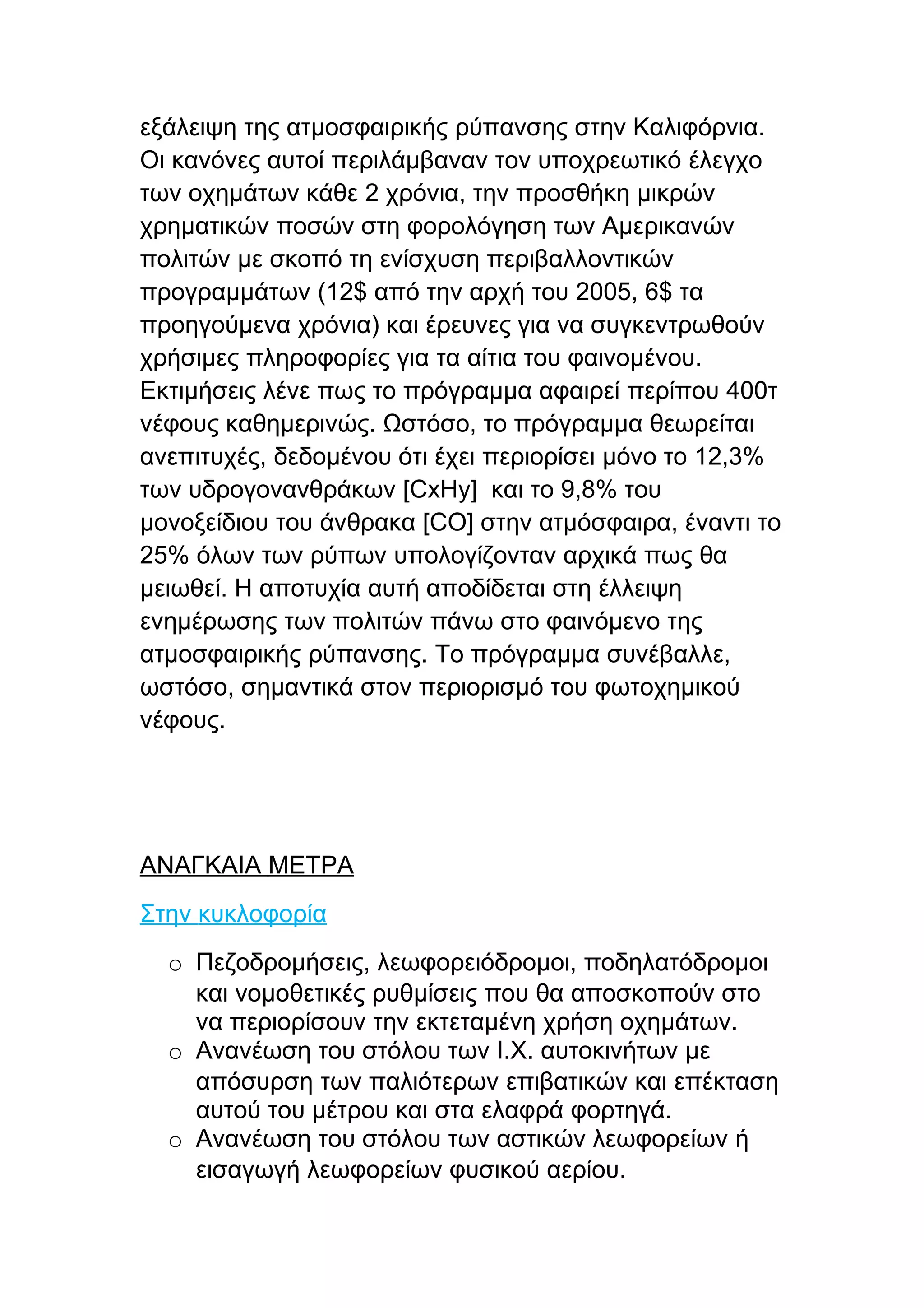 εξάλειψη της ατμοσφαιρικής ρύπανσης στην Καλιφόρνια.
Οι κανόνες αυτοί περιλάμβαναν τον υποχρεωτικό έλεγχο
των οχημάτων κάθε 2 χρόνια, την προσθήκη μικρών
χρηματικών ποσών στη φορολόγηση των Αμερικανών
πολιτών με σκοπό τη ενίσχυση περιβαλλοντικών
προγραμμάτων (12$ από την αρχή του 2005, 6$ τα
προηγούμενα χρόνια) και έρευνες για να συγκεντρωθούν
χρήσιμες πληροφορίες για τα αίτια του φαινομένου.
Εκτιμήσεις λένε πως το πρόγραμμα αφαιρεί περίπου 400τ
νέφους καθημερινώς. Ωστόσο, το πρόγραμμα θεωρείται
ανεπιτυχές, δεδομένου ότι έχει περιορίσει μόνο το 12,3%
των υδρογονανθράκων [CxHy] και το 9,8% του
μονοξείδιου του άνθρακα [CO] στην ατμόσφαιρα, έναντι το
25% όλων των ρύπων υπολογίζονταν αρχικά πως θα
μειωθεί. Η αποτυχία αυτή αποδίδεται στη έλλειψη
ενημέρωσης των πολιτών πάνω στο φαινόμενο της
ατμοσφαιρικής ρύπανσης. Το πρόγραμμα συνέβαλλε,
ωστόσο, σημαντικά στον περιορισμό του φωτοχημικού
νέφους.




ΑΝΑΓΚΑΙΑ ΜΕΤΡΑ
Στην κυκλοφορία
  o Πεζοδρομήσεις, λεωφορειόδρομοι, ποδηλατόδρομοι
    και νομοθετικές ρυθμίσεις που θα αποσκοπούν στο
    να περιορίσουν την εκτεταμένη χρήση οχημάτων.
  o Ανανέωση του στόλου των Ι.Χ. αυτοκινήτων με
    απόσυρση των παλιότερων επιβατικών και επέκταση
    αυτού του μέτρου και στα ελαφρά φορτηγά.
  o Ανανέωση του στόλου των αστικών λεωφορείων ή
    εισαγωγή λεωφορείων φυσικού αερίου.
 