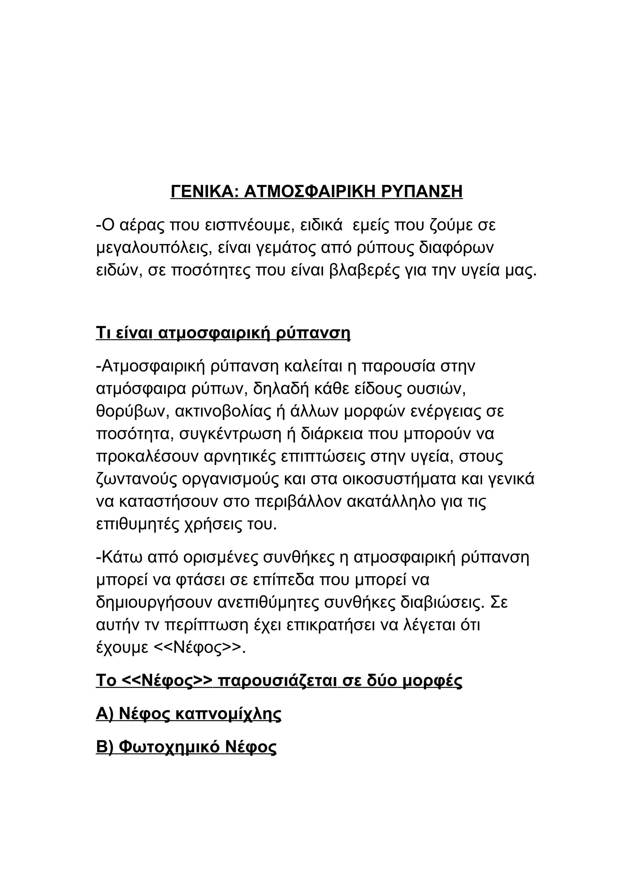 ΓΕΝΙΚΑ: ΑΤΜΟΣΦΑΙΡΙΚΗ ΡΥΠΑΝΣΗ
-Ο αέρας που εισπνέουμε, ειδικά εμείς που ζούμε σε
μεγαλουπόλεις, είναι γεμάτος από ρύπους διαφόρων
ειδών, σε ποσότητες που είναι βλαβερές για την υγεία μας.


Τι είναι ατμοσφαιρική ρύπανση
-Ατμοσφαιρική ρύπανση καλείται η παρουσία στην
ατμόσφαιρα ρύπων, δηλαδή κάθε είδους ουσιών,
θορύβων, ακτινοβολίας ή άλλων μορφών ενέργειας σε
ποσότητα, συγκέντρωση ή διάρκεια που μπορούν να
προκαλέσουν αρνητικές επιπτώσεις στην υγεία, στους
ζωντανούς οργανισμούς και στα οικοσυστήματα και γενικά
να καταστήσουν στο περιβάλλον ακατάλληλο για τις
επιθυμητές χρήσεις του.
-Κάτω από ορισμένες συνθήκες η ατμοσφαιρική ρύπανση
μπορεί να φτάσει σε επίπεδα που μπορεί να
δημιουργήσουν ανεπιθύμητες συνθήκες διαβιώσεις. Σε
αυτήν τν περίπτωση έχει επικρατήσει να λέγεται ότι
έχουμε <<Νέφος>>.
Το <<Νέφος>> παρουσιάζεται σε δύο μορφές
Α) Νέφος καπνομίχλης
Β) Φωτοχημικό Νέφος
 