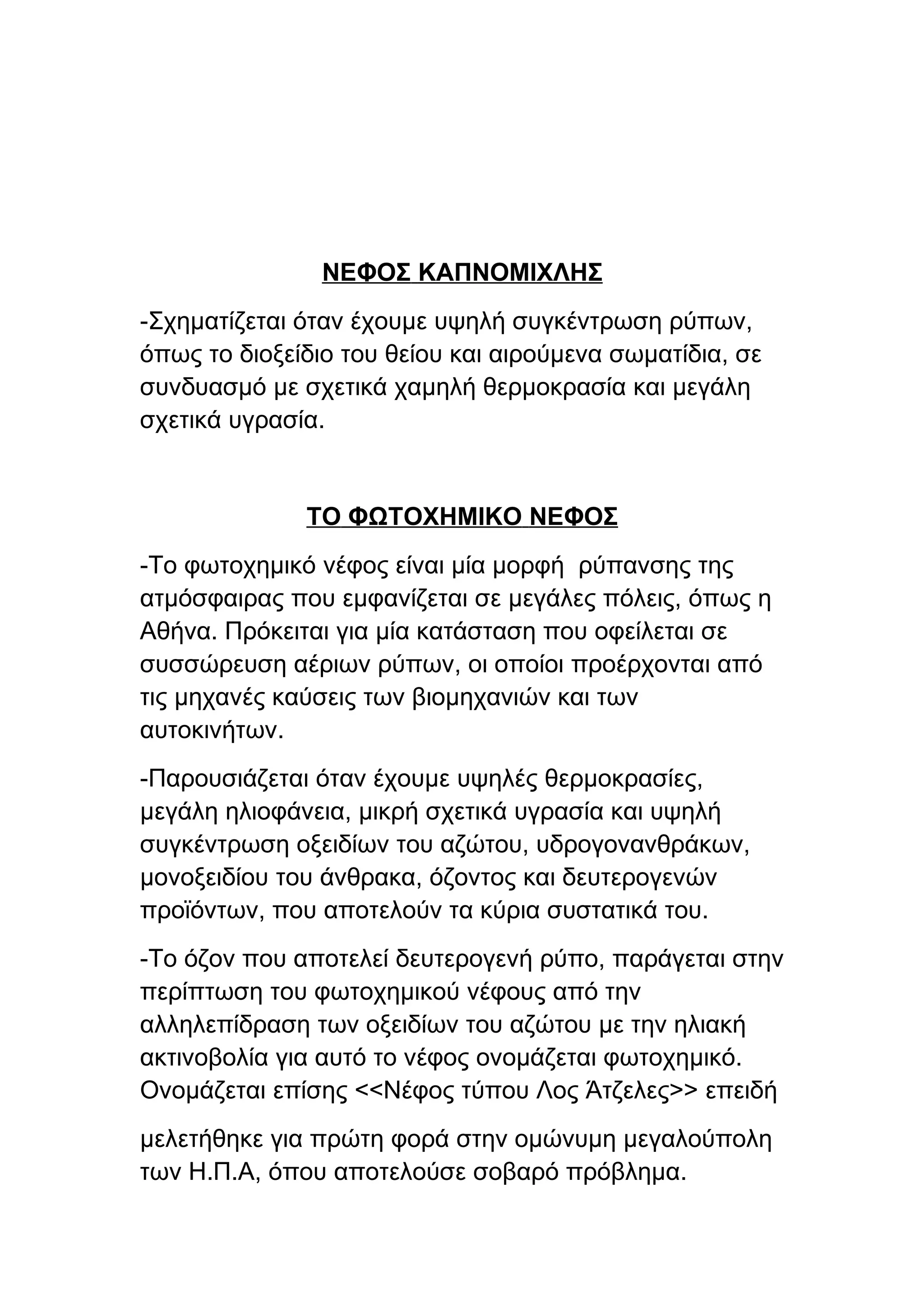 ΝΕΦΟΣ ΚΑΠΝΟΜΙΧΛΗΣ
-Σχηματίζεται όταν έχουμε υψηλή συγκέντρωση ρύπων,
όπως το διοξείδιο του θείου και αιρούμενα σωματίδια, σε
συνδυασμό με σχετικά χαμηλή θερμοκρασία και μεγάλη
σχετικά υγρασία.


              ΤΟ ΦΩΤΟΧΗΜΙΚΟ ΝΕΦΟΣ
-Το φωτοχημικό νέφος είναι μία μορφή ρύπανσης της
ατμόσφαιρας που εμφανίζεται σε μεγάλες πόλεις, όπως η
Αθήνα. Πρόκειται για μία κατάσταση που οφείλεται σε
συσσώρευση αέριων ρύπων, οι οποίοι προέρχονται από
τις μηχανές καύσεις των βιομηχανιών και των
αυτοκινήτων.
-Παρουσιάζεται όταν έχουμε υψηλές θερμοκρασίες,
μεγάλη ηλιοφάνεια, μικρή σχετικά υγρασία και υψηλή
συγκέντρωση οξειδίων του αζώτου, υδρογονανθράκων,
μονοξειδίου του άνθρακα, όζοντος και δευτερογενών
προϊόντων, που αποτελούν τα κύρια συστατικά του.
-Το όζον που αποτελεί δευτερογενή ρύπο, παράγεται στην
περίπτωση του φωτοχημικού νέφους από την
αλληλεπίδραση των οξειδίων του αζώτου με την ηλιακή
ακτινοβολία για αυτό το νέφος ονομάζεται φωτοχημικό.
Ονομάζεται επίσης <<Νέφος τύπου Λος Άτζελες>> επειδή
μελετήθηκε για πρώτη φορά στην ομώνυμη μεγαλούπολη
των Η.Π.Α, όπου αποτελούσε σοβαρό πρόβλημα.
 