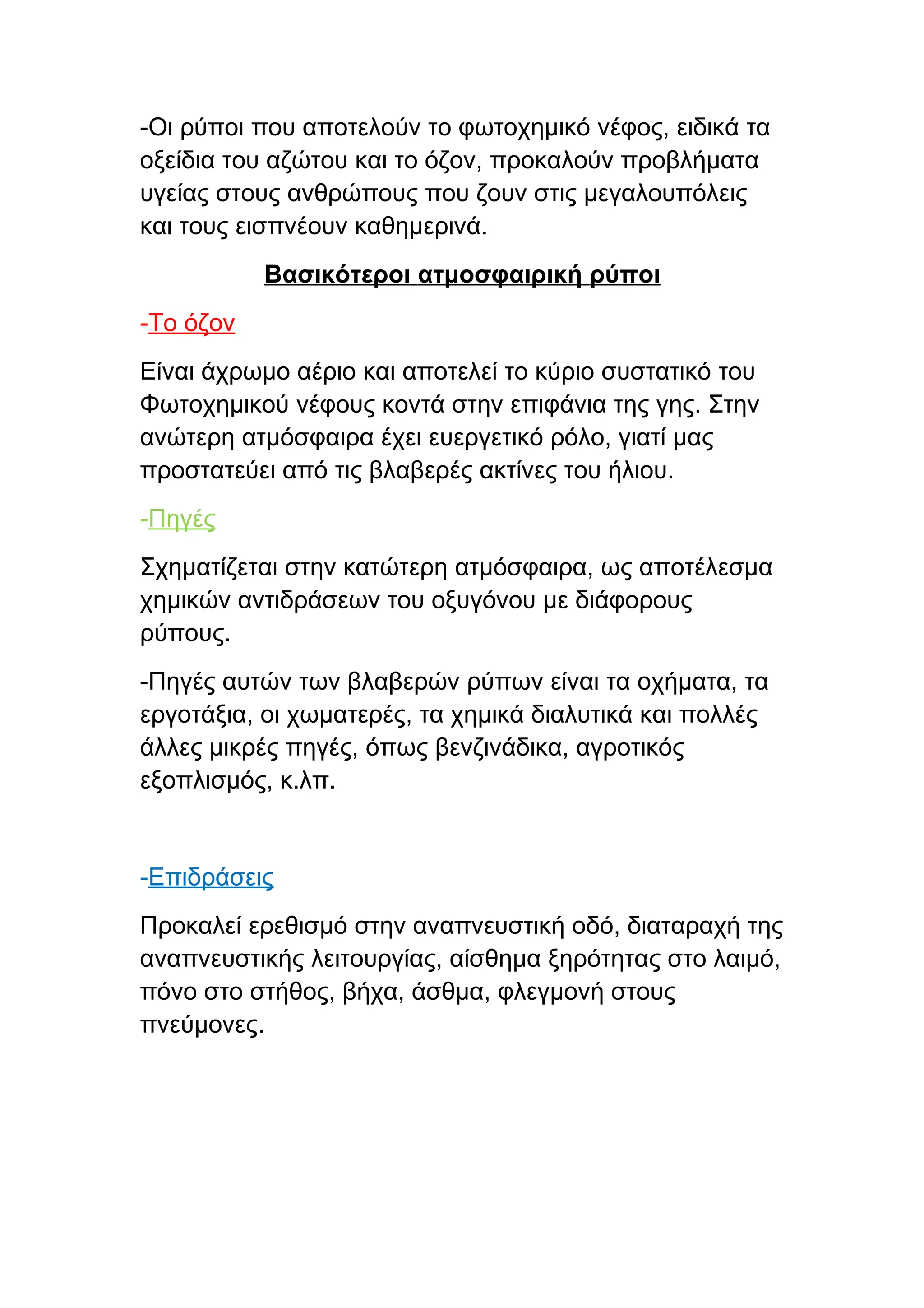-Οι ρύποι που αποτελούν το φωτοχημικό νέφος, ειδικά τα
οξείδια του αζώτου και το όζον, προκαλούν προβλήματα
υγείας στους ανθρώπους που ζουν στις μεγαλουπόλεις
και τους εισπνέουν καθημερινά.
           Βασικότεροι ατμοσφαιρική ρύποι
-Το όζον
Είναι άχρωμο αέριο και αποτελεί το κύριο συστατικό του
Φωτοχημικού νέφους κοντά στην επιφάνια της γης. Στην
ανώτερη ατμόσφαιρα έχει ευεργετικό ρόλο, γιατί μας
προστατεύει από τις βλαβερές ακτίνες του ήλιου.
-Πηγές
Σχηματίζεται στην κατώτερη ατμόσφαιρα, ως αποτέλεσμα
χημικών αντιδράσεων του οξυγόνου με διάφορους
ρύπους.
-Πηγές αυτών των βλαβερών ρύπων είναι τα οχήματα, τα
εργοτάξια, οι χωματερές, τα χημικά διαλυτικά και πολλές
άλλες μικρές πηγές, όπως βενζινάδικα, αγροτικός
εξοπλισμός, κ.λπ.


-Επιδράσεις
Προκαλεί ερεθισμό στην αναπνευστική οδό, διαταραχή της
αναπνευστικής λειτουργίας, αίσθημα ξηρότητας στο λαιμό,
πόνο στο στήθος, βήχα, άσθμα, φλεγμονή στους
πνεύμονες.
 