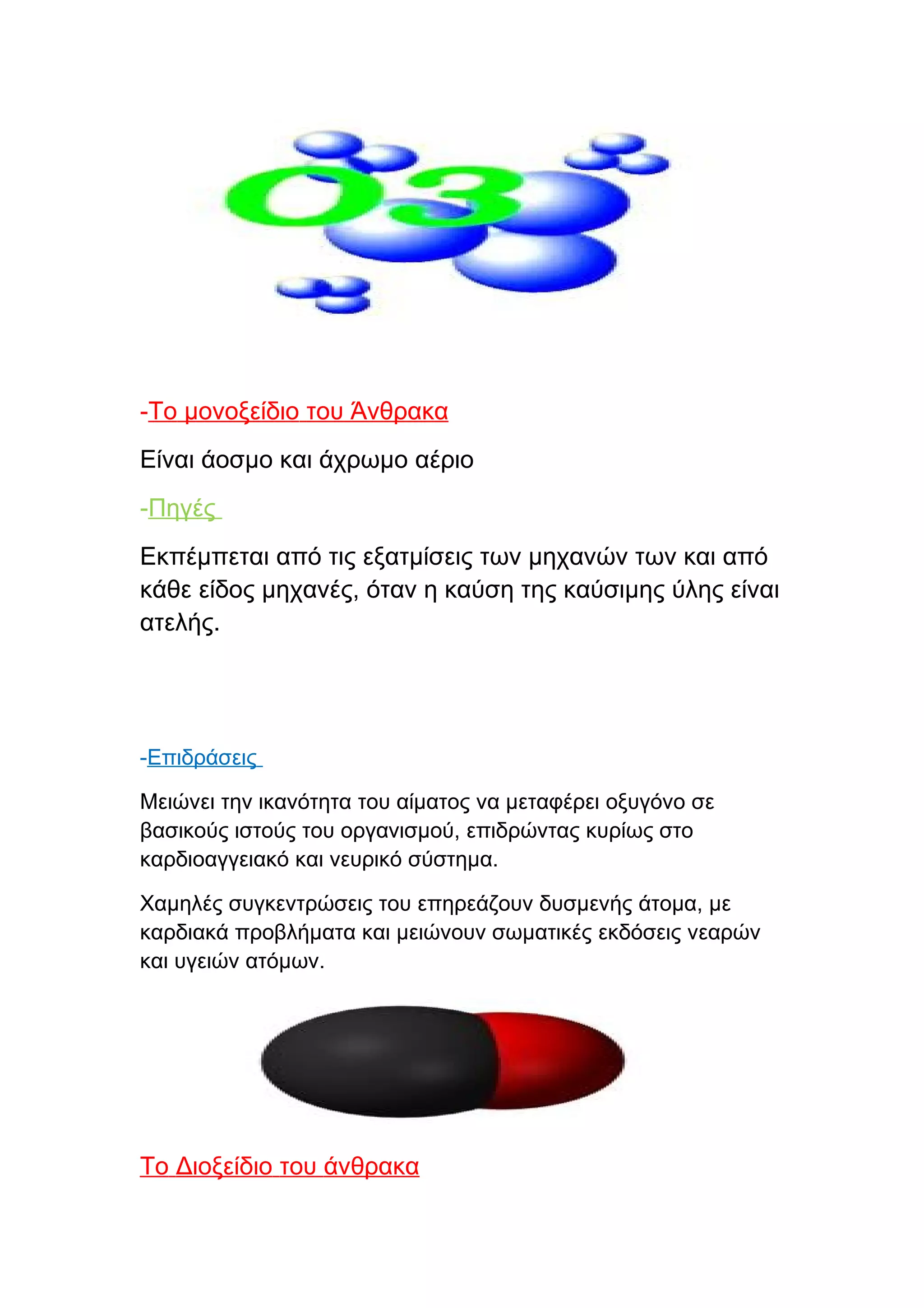 -Το μονοξείδιο του Άνθρακα
Είναι άοσμο και άχρωμο αέριο
-Πηγές
Εκπέμπεται από τις εξατμίσεις των μηχανών των και από
κάθε είδος μηχανές, όταν η καύση της καύσιμης ύλης είναι
ατελής.




-Επιδράσεις

Μειώνει την ικανότητα του αίματος να μεταφέρει οξυγόνο σε
βασικούς ιστούς του οργανισμού, επιδρώντας κυρίως στο
καρδιοαγγειακό και νευρικό σύστημα.

Χαμηλές συγκεντρώσεις του επηρεάζουν δυσμενής άτομα, με
καρδιακά προβλήματα και μειώνουν σωματικές εκδόσεις νεαρών
και υγειών ατόμων.




Το Διοξείδιο του άνθρακα
 