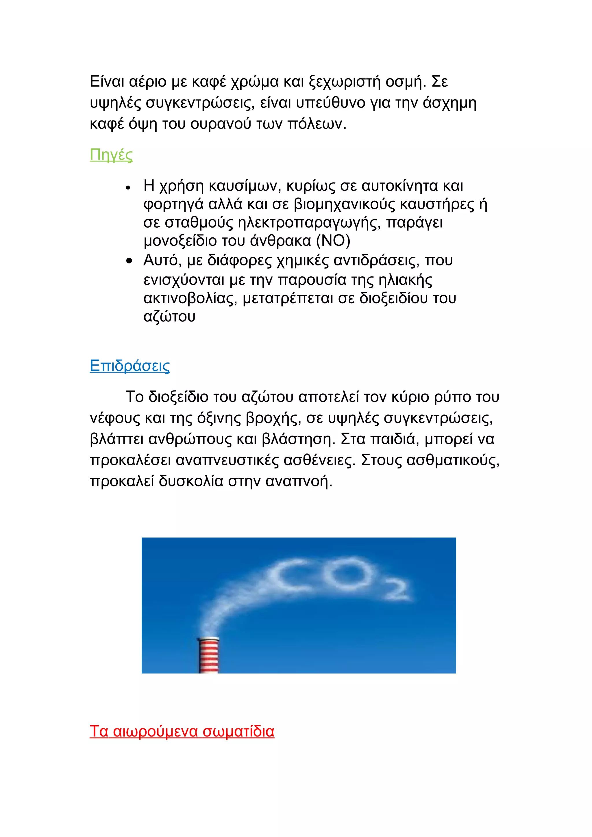 Είναι αέριο με καφέ χρώμα και ξεχωριστή οσμή. Σε
υψηλές συγκεντρώσεις, είναι υπεύθυνο για την άσχημη
καφέ όψη του ουρανού των πόλεων.
Πηγές
    • Η χρήση καυσίμων, κυρίως σε αυτοκίνητα και
      φορτηγά αλλά και σε βιομηχανικούς καυστήρες ή
      σε σταθμούς ηλεκτροπαραγωγής, παράγει
      μονοξείδιο του άνθρακα (NO)
    • Αυτό, με διάφορες χημικές αντιδράσεις, που
      ενισχύονται με την παρουσία της ηλιακής
      ακτινοβολίας, μετατρέπεται σε διοξειδίου του
      αζώτου


Επιδράσεις
    Το διοξείδιο του αζώτου αποτελεί τον κύριο ρύπο του
νέφους και της όξινης βροχής, σε υψηλές συγκεντρώσεις,
βλάπτει ανθρώπους και βλάστηση. Στα παιδιά, μπορεί να
προκαλέσει αναπνευστικές ασθένειες. Στους ασθματικούς,
προκαλεί δυσκολία στην αναπνοή.




Τα αιωρούμενα σωματίδια
 