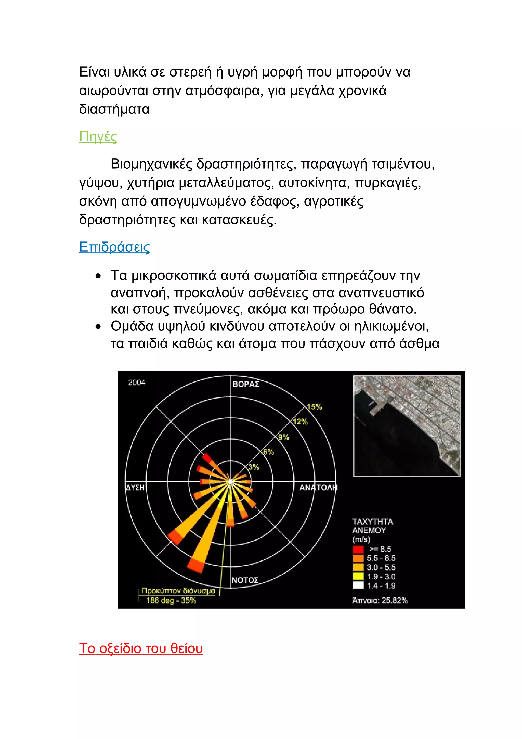 Είναι υλικά σε στερεή ή υγρή μορφή που μπορούν να
αιωρούνται στην ατμόσφαιρα, για μεγάλα χρονικά
διαστήματα
Πηγές
    Βιομηχανικές δραστηριότητες, παραγωγή τσιμέντου,
γύψου, χυτήρια μεταλλεύματος, αυτοκίνητα, πυρκαγιές,
σκόνη από απογυμνωμένο έδαφος, αγροτικές
δραστηριότητες και κατασκευές.
Επιδράσεις

  • Τα μικροσκοπικά αυτά σωματίδια επηρεάζουν την
    αναπνοή, προκαλούν ασθένειες στα αναπνευστικό
    και στους πνεύμονες, ακόμα και πρόωρο θάνατο.
  • Ομάδα υψηλού κινδύνου αποτελούν οι ηλικιωμένοι,
    τα παιδιά καθώς και άτομα που πάσχουν από άσθμα




Το οξείδιο του θείου
 