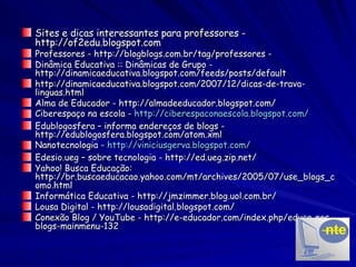 Sites e dicas interessantes para professores - http://of2edu.blogspot.com Professores - http://blogblogs.com.br/tag/professores -  Dinâmica Educativa :: Dinâmicas de Grupo -  http://dinamicaeducativa.blogspot.com/feeds/posts/default http://dinamicaeducativa.blogspot.com/2007/12/dicas-de-trava-linguas.html Alma de Educador - http://almadeeducador.blogspot.com/ Ciberespaço na escola -  http://ciberespaconaescola.blogspot.com/ Edublogosfera – informa endereços de blogs - http://edublogosfera.blogspot.com/atom.xml Nanotecnologia -  http://viniciusgerva.blogspot.com/ Edesio.ueg – sobre tecnologia - http://ed.ueg.zip.net/ Yahoo! Busca Educação: http://br.buscaeducacao.yahoo.com/mt/archives/2005/07/use_blogs_como.html Informática Educativa - http://jmzimmer.blog.uol.com.br/ Lousa Digital - http://lousadigital.blogspot.com/ Conexão Blog / YouTube - http://e-educador.com/index.php/educa-nos-blogs-mainmenu-132 