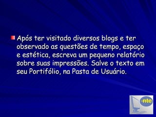 Após ter visitado diversos blogs e ter observado as questões de tempo, espaço e estética, escreva um pequeno relatório sobre suas impressões. Salve o texto em seu Portifólio, na Pasta de Usuário. 