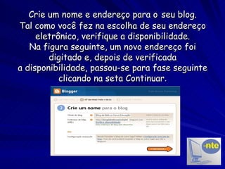 Crie um nome e endereço para o   seu blog. Tal como você fez na escolha de seu endereço eletrônico, verifique a disponibilidade. Na figura seguinte, um novo endereço foi digitado e, depois de verificada a disponibilidade, passou-se para fase seguinte clicando na seta Continuar . 
