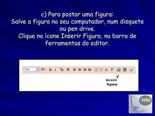 c) Para postar uma figura: Salve a figura no seu computador, num disquete ou pen drive. Clique no ícone Inserir Figura, na barra de ferramentas do editor. 