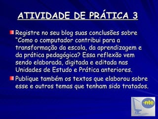 ATIVIDADE DE PRÁTICA 3   Registre no seu blog suas conclusões sobre “Como o computador contribui para a transformação da escola, da aprendizagem e da prática pedagógica? Essa reflexão vem sendo elaborada, digitada e editada nas Unidades de Estudo e Prática anteriores. Publique também os textos que elaborou sobre esse e outros temas que tenham sido tratados. 