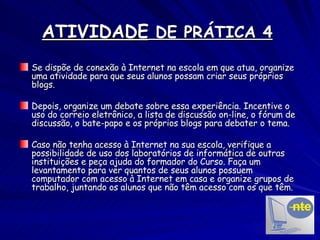 ATIVIDADE  DE PRÁTICA 4   Se dispõe de conexão à Internet na escola em que atua, organize uma atividade para que seus alunos possam criar seus próprios blogs. Depois, organize um debate sobre essa experiência. Incentive o uso do correio eletrônico, a lista de discussão on-line, o fórum de discussão, o bate-papo e os próprios blogs para debater o tema. Caso não tenha acesso à Internet na sua escola, verifique a possibilidade de uso dos laboratórios de informática de outras instituições e peça ajuda do formador do Curso. Faça um levantamento para ver quantos de seus alunos possuem computador com acesso à Internet em casa e organize grupos de trabalho, juntando os alunos que não têm acesso com os que têm. 