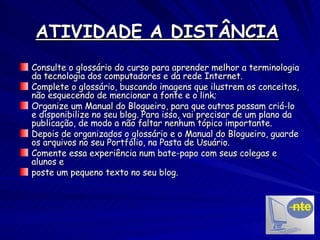 ATIVIDADE A DISTÂNCIA   Consulte o glossário do curso para aprender melhor a terminologia da tecnologia dos computadores e da rede Internet. Complete o glossário, buscando imagens que ilustrem os conceitos, não esquecendo de mencionar a fonte e o link; Organize um Manual do Blogueiro, para que outros possam criá-lo e disponibilize no seu blog. Para isso, vai precisar de um plano da publicação, de modo a não faltar nenhum tópico importante. Depois de organizados o glossário e o Manual do Blogueiro, guarde os arquivos no seu Portfólio, na Pasta de Usuário. Comente essa experiência num bate-papo com seus colegas e alunos e poste um pequeno texto no seu blog. 