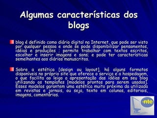 Algumas características dos blogs blog é definido como diário digital na Internet, que pode ser visto por qualquer pessoa e onde se pode disponibilizar pensamentos, idéias e produções ; permite trabalhar com textos escritos, escolher e inserir imagens e sons; e pode ter características semelhantes aos diários manuscritos. Sobre a estética [design ou layout], há alguns formatos disponíveis no próprio site que oferece o serviço e a hospedagem, o que facilita ao leigo a apresentação das idéias em seu blog utilizando os templates [modelos prontos para serem usados]. Esses modelos garantem uma estética muito próxima da utilizada em revistas e jornais, ou seja, texto em colunas, editoriais, imagens, comentários. 