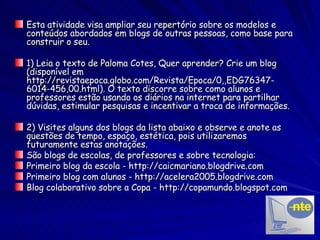 Esta atividade visa ampliar seu repertório sobre os modelos e conteúdos abordados em blogs de outras pessoas, como base para construir o seu. 1) Leia o texto de Paloma Cotes, Quer aprender? Crie um blog (disponível em http://revistaepoca.globo.com/Revista/Epoca/0,,EDG76347-6014-456,00.html). O texto discorre sobre como alunos e professores estão usando os diários na internet para partilhar dúvidas, estimular pesquisas e incentivar a troca de informações. 2) Visites alguns dos blogs da lista abaixo e observe e anote as questões de tempo, espaço, estética, pois utilizaremos futuramente estas anotações.  São blogs de escolas, de professores e sobre tecnologia: Primeiro blog da escola - http://caicmariano.blogdrive.com Primeiro blog com alunos - http://acelera2005.blogdrive.com Blog colaborativo sobre a Copa - http://copamundo.blogspot.com 
