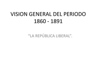 VISION GENERAL DEL PERIODO
        1860 - 1891

      “LA REPÚBLICA LIBERAL”.
 