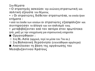 Στα θέματα
● Ο στρατηγός ασκούσε την ανώτατη στρατιωτική και


πολιτική εξουσία του θέματος
● ι Οι στρατιώτες διέθεταν στρατιωτό πα , τα οποία ήταν


κτήμ ατα :
● από τα έσοδα των οποίων οι στρατιώτες εξασφάλιζαν και


συντηρούσαν το άλογο και τον ο πλισμ ό τους
● μ εταβιβάζονταν α πό τον πατέρα στον πρωτότοκο


γιο, μαζί με την υποχρέωση για στρατιωτική υπηρεσία
■ Οργανώθηκαν :
�� Στη Μ. Ασία (αρχικά, περί τα μέσα του 7ου αι.)
�� Στη Βαλκανική Χερσόνησο (επεκτάθηκαν αργότερα)
■ Α ποτέλεσαν τη βάση της οργάνωσης του
Μεσοβυζαντινού Κράτους
 