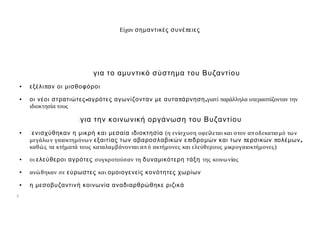 Είχαν σημ αντικές συνέ πειες




                               για το αμ υντικό σύστημ α του Βυζαντίου
     ●   εξέλι παν οι μισθοφόροι
     ●   οι νέοι στρατιώτες-αγρότες αγωνίζονταν μ ε αυτα πάρνηση,γιατί παράλληλα υπερασπίζονταν την
         ιδιοκτησία τους

                         �για την κοινωνική οργάνωση του Βυζαντίου
     ●   �ενισχύθηκαν η μ ικρή και μ εσαία ιδιοκτησία (η ενίσχυση οφείλεται και στον απ οδεκατισ μό τω ν
         μεγάλω ν γαιοκτημόνω ν εξαιτίας των αβαροσλαβικών ε πιδρο μ ών και των περσικών πολέμων,
         καθώ ς τα κτήματά τους καταλαμβάνονται απ ό ακτήμονες και ελεύθερους μικρογαιοκτήμονες)
     ●   οι ελεύθεροι αγρότες συγκροτούσαν τη δυναμ ικότερη τάξη της κοινω νίας
     ●   ανώ θηκαν σε εύρωστες και ομ οιογενείς κονότητες χωρίων
     ●   η μ εσοβυζαντινή κοινωνία αναδιαρθρώθηκε ριζικά
��
 