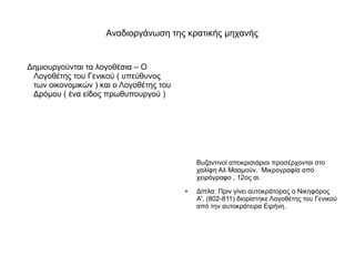 Αναδιοργάνωση της κρατικής μηχανής


Δημιουργούνται τα λογοθέσια – Ο
 Λογοθέτης του Γενικού ( υπεύθυνος
 των οικονομικών ) και ο Λογοθέτης του
 Δρόμου ( ένα είδος πρωθυπουργού )




                                             Βυζαντινοί αποκρισιάριοι προσέρχονται στο
                                             χαλίφη Αλ Μααμούν. Μικρογραφία από
                                             χειρόγραφο , 12ος αι.
                                         ●   Δίπλα: Πριν γίνει αυτοκράτορας ο Νικηφόρος
                                             Α', (802-811) διορίστηκε Λογοθέτης του Γενικού
                                             από την αυτοκράτειρα Ειρήνη.
 