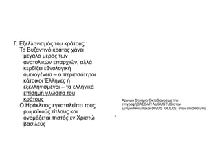 Γ. Εξελληνισμός του κράτους :
   Το Βυζαντινό κράτος χάνει
    μεγάλο μέρος των
    ανατολικών επαρχιών, αλλά
    κερδίζει εθνολογική
    ομοιογένεια – ο περισσότεροι
    κάτοικοι Έλληνες ή
    εξελληνισμένοι – τα ελληνικά
    επίσημη γλώσσα του
    κράτους                            Αργυρό Δηνάριο Οκταβιανού με την
   Ο Ηράκλειος εγκαταλείπει τους       επιγραφήCAESAR AUGUSTUS στον
                                       εμπροσθότυποκαι DIVUS IULIU(S) στον οπισθότυπο
    ρωμαϊκούς τίτλους και
    ονομάζεται πιστός εν Χριστώ
                                   ●




    βασιλεύς
 
