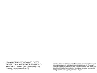 ●   "ΙΩΑΝΝΗΣ ΕΝ ΧΡΙΣΤΩ ΤΩ ΘΕΩ ΠΙΣΤΟΣ
                                         Στο κάτω μέρος του Επιτάφιου που δώρησε ο αυτοκράτορας Ιωάννης Στ'
    ΒΑΣΙΛΕΥΣ ΚΑΙ ΑΥΤΟΚΡΑΤΩΡ ΡΩΜΑΙΩΝ Ο    ο Καντακουζηνός στην Μονή Βατοπαιδίου, διαβάζουμε την επιγραφή
    ΚΑΝΤΑΚΟΥΖΗΝΟΣ" (από χειρόγραφο της   "ΔΩΡΟΝ ΕΥΣΕΒΟΥΣ ΒΑΣΙΛΕΩΣ ΚΑΙ ΑΥΤΟΚΡΑΤΟΡΟΣ ΤΩΝ ΡΩΜΑΙΩΝ
    έκθεσης, Μονή Βατοπεδίου)            ΙΩΑΝΝΟΥ ΤΟΥ ΚΑΝΤΑΚΟΥΖΗΝΟΥ". Από κάτω βλέπουμε το σήμα της
                                         Μονής, το οποίο εκείνη χρησιμοποιεί έως σήμερα.
 