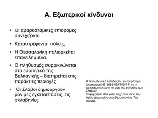 Α. Εξωτερικοί κίνδυνοι

●   Οι αβαροσλαβικές επιδρομές
    συνεχίζονται
●   Kαταστρέφονται πόλεις,
●   H Θεσσαλονίκη πολιορκείται
    επανειλημμένα,
●   O πληθυσμός συρρικνώνεται
    στο εσωτερικό της
    Βαλκανικής – διατηρείται στις
    παράκτιες περιοχές              Η θριαμβευτική είσοδος του αυτοκράτορα
                                    Ιουστινιανού Β΄ (685-695/705-711) στη
                                    Θεσσαλονίκη μετά τη νίκη του εναντίον των
●   Οι Σλάβοι δημιουργούν           Σλάβων.
    μόνιμες εγκαταστάσεις, τις      Τοιχογραφία στο νότιο τοίχο του ναού του
                                    Αγίου Δημητρίου στη Θεσσαλονίκη. 7ος
    σκλαβηνίες                      αιώνας.
 