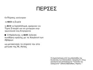 ΠΕΡΣΕΣ
Οι Πέρσες κατέκτησαν
το 613 τη Συρία
�


το 614 τα Ιεροσόλυμα, αφαίρεσαν τον
Τίμ ιο Σταυρό και τον μετέφεραν στην
πρωτεύουσά τους Κτησιφώντα
■ Ο Ηράκλειος το 619 έκλεισε
συνθήκη ειρήνης μ ε το Χαγάνο4 των
Αβάρων
και μ ετακίνησε το στρατό του στο
μ έτω πο της Μ. Ασίας




                                       Ο σημαντικότερος από τους βασιλιάδες της
                                       δυναστείας των Σασσανιδών, Χοσρόης Α', όπως
                                       εικονίζεται στο αποκαλούμενο ""κύπελλο του
                                       Σολομώντα"" (Εθνική Βιβλιοθήκη, Παρίσι). "
 