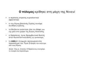 Ο πόλεμος κρίθηκε στη μάχη της Νινευί
●   ο περσικός στρατός κυριολεκτικά
    αφανίστηκε
●   ο νέος Πέρσης βασιλιάς Σιρόης συνήψε
    συνθήκη ειρήνης
●   το Βυζάντιο ανέκτησε όλα τα εδάφη που
    είχε χάσει στο χώρο της Εγγύς Ανατολής
●   ο Ηράκλειος έγινε θριαμ βευτικά δεκτός
    στην Κωνσταντινού πολη , ως τροπαιούχος
●   το 630 (21-3) ύψωσε πανηγυρικά στα
    Ιεροσόλυμ α τον Τίμ ιο Σταυρό που ανέκτησε
    από τους Πέρσες

    Δεξιά: 15ος αι. Ισπανία. Ο Ηράκλειτος επιστρέφει
    το σταυρό στα Ιεροσόλυμα.
 