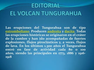 Las erupciones del Tungurahua son de tipo
estromboliano. Producen andesita y dacita. Todas
las erupciones históricas se originaron en el cráter
de la cumbre y han ido acompañadas de fuertes
explosiones, flujos piroclásticos y, a veces, flujos
de lava. En los últimos 1.300 años el Tungurahua
entró en fase de actividad cada 80 o 100
años, siendo las principales en 1773, 1886 y 1916-
1918
 