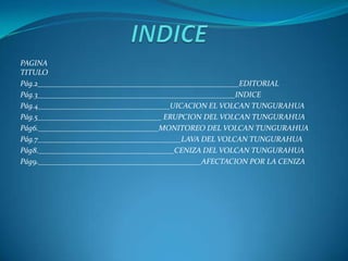 PAGINA
TITULO
Pág.2____________________________________________________EDITORIAL
Pág.3___________________________________________________INDICE
Pág.4__________________________________UICACION EL VOLCAN TUNGURAHUA
Pág.5________________________________ ERUPCION DEL VOLCAN TUNGURAHUA
Pág6._______________________________MONITOREO DEL VOLCAN TUNGURAHUA
Pág.7_____________________________________LAVA DEL VOLCAN TUNGURAHUA
Pág8.___________________________________CENIZA DEL VOLCAN TUNGURAHUA
Pág9.__________________________________________AFECTACION POR LA CENIZA
 