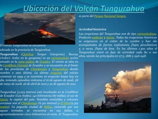 es parte del Parque Nacional Sangay.



                                                              Actividad histórica
                                                              Las erupciones del Tungurahua son de tipo estromboliano.
                                                              Producen andesita y dacita. Todas las erupciones históricas
                                                              se originaron en el cráter de la cumbre y han ido
El volcan Tungurahua se encuentra                             acompañadas de fuertes explosiones, flujos piroclásticos
ubicado en la provincia de Tungurahua.                        y, a veces, flujos de lava. En los últimos 1.300 años el
                                                              Tungurahua entró en fase de actividad cada 80 o 100
Tungurahua (Quichua Tungur (Garganta), Rauray
                                                              años, siendo las principales en 1773, 1886 y 1916-1918
(Ardor): Ardor en la garganta) es un estratovolcán activo
situado en la zona andina de Ecuador. El volcán se alza en
la Cordillera Oriental de Ecuador y se encuentra en el límite
de las provincias de Chimborazo y Tungurahua dando
nombre a esta última. La última erupción del volcán
comenzó en 1999 y se mantiene en erupción hasta hoy en
día, teniendo episodios violentos el 16 de agosto de 2006, 28
de mayo de 2008, 26 de abril de 2010 y 20 de agosto de 2012.

Tungurahua (5.023 metros) está localizado en la Cordillera
de Ecuador (Los Andes), 140 kilómetros (87 millas) al sur de
Quito, la capital del país. Notables montañas y volcanes
cercanos son el Chimborazo (6.310 metros) y El Altar(5.319
msnm). La pequeña ciudad de Baños, conocida por sus
aguas termales, se encuentra en sus faldas, a
aproximadamente cinco kilómetros al norte. El Tungurahua
 