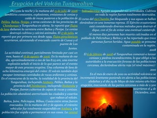 Durante la noche y la mañana del 15 de julio de 2006 hidroeléctrica Agoyán suspendió sus actividades. Cultivos
    temblores constantes, explosiones, emisiones de ceniza y                 en toda la región fueron totalmente destruidos.
                     caída de rocas pusieron a la población de El curso del río Chambo fue bloqueado y sus aguas se hallan
 Pelileo, Baños, Penipe, y otros cantones de las provincias de elevándose en una inmensa represa. El Ejército ecuatoriano
  Chimborazo y Tungurahua en alerta. Se reportó que flujos              está considerando diversos métodos para destruir el
de lava dañaron la carretera entre Baños y Penipe. La ceniza              dique, con el fin de evitar una eventual catástrofe.
        destruyó cultivos y calcinó animales. El 17 de julio, se       Al menos diez personas han muerto calcinadas en el
 reportó que por primera vez desde 1999, flujos piroclásticos poblado de Palictahua y Baños y se ha reportado que trece
   ocurrieron, alcanzando el evacuado caserío de Cusua y el               personas fueron heridas. Agua potable se presume
                                                 puente de Las                                      contaminada en la región.
                                                         Juntas.                                                        2008
    La actividad continuó, parcialmente limitada por casi un       El 6 de febrero de 2008 el Tungurahua comenzó a lanzar
     mes, hasta el 16 de agosto de 2006. En la mañana de ese            cenizas y piedras incandescentes, lo que obligó a las
     día, aproximadamente a eso de las 8:25 am, una enorme           autoridades a la evacuación forzosa de las poblaciones
       explosión señaló el inicio de lo que parece ser el evento      cercanas, declarándose alerta roja (el nivel máximo).1
     mayor de este proceso eruptivo. Una columna de lava de
  ocho kilómetros emergió del cráter. El volcán también dejó                                                             2010
  escapar inmensas cantidades de rocas ardientes y cenizas.             En el mes de enero de 2010 su actividad volcánica se
 En el transcurso de la noche, la totalidad de la provincia del incrementó levemente poniendo en alerta a las poblaciones
         Tungurahua, incluyendo Ambato, Pelileo, Baños y la            aledañas y el día 29 de Mayo de éste mismo año hizo
            provincia delChimborazo, incluyendo Riobamba y erupción, evacuando de las partes cercanas a más de 2.500
         Penipe, fueron cubiertos de capas de rocas y cenizas. personas. Otra evacuación y erupciones ocurrieron el 4 de
La población abandonó aterrorizada las ciudades y caseríos                                                   Diciembre, 2010.
                                          que rodean al volcán.
   Baños, Juive, Palictagua, Bilbao, Cusúa entre otras fueron
        evacuados. En la mañana del 17 de agosto, el tránsito
         vehicular fue totalmente suspendido en Ambato, y la
 población fue urgida a permanecer en sus casas. La central
 