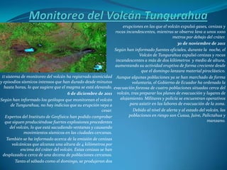 erupciones en las que el volcán expulsó gases, cenizas y
                                                                   rocas incandescentes, mientras se observa lava a unos 1000
                                                                                                   metros por debajo del cráter.
                                                                                                      30 de noviembre de 2011
                                                                  Según han informado fuentes oficiales, durante la noche, el
                                                                                Volcán de Tungurahua expulsó cenizas y rocas
                                                                   incandescentes a más de dos kilómetros y medio de altura,
                                                                   aumentando su actividad eruptiva de forma creciente desde
                                                                                  que el domingo lanzara material piroclástico.
 El sistema de monitoreo del volcán ha registrado sismicidad       Aunque algunas poblaciones ya se han marchado de forma
y episodios sísmicos intensos que han durado desde minutos                  voluntaria, el Gobierno de Ecuador ha ordenado la
  hasta horas, lo que sugiere que el magma se está elevando.      evacuación forzosa de cuatro poblaciones situadas cerca del
                                      6 de diciembre de 2011        volcán, tras preparar los planes de evacuación y lugares de
Según han informado los geólogos que monitorean el volcán             alojamiento. Militares y policía se encuentran operativos
      de Tungurahua, no hay indicios que su erupción vaya a                para asistir en las labores de evacuación de la zona.
                                                         cesar.              Debido al nivel de alerta y al estado del volcán, las
   Expertos del Instituto de Geofísica han podido comprobar                poblaciones en riesgo son Cusua, Juive, Palictahua y
   que siguen produciéndose fuertes explosiones procedentes                                                             manzano.
      del volcán, lo que está sacudiendo ventanas y causando
              movimientos sísmicos en las ciudades cercanas.
    También se ha informado acerca de la emisión de cenizas
       volcánicas que alcanza una altura de 4 kilómetros por
            encima del cráter del volcán. Estas cenizas se han
 desplazado a cerca de una decena de poblaciones cercanas.
         Tanto el sábado como el domingo, se produjeron dos
 